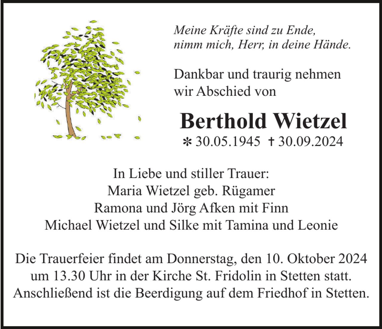 <p>Meine Kräfte sind zu Ende,<br />nimm mich, Herr, in deine Hände.</p><p>Dankbar und traurig nehmen<br />wir Abschied von</p><p>Berthold Wietzel<br />✽ 30.05.1945 ✝ 30.09.2024</p><p>In Liebe und stiller Trauer:<br />Maria Wietzel geb. Rügamer<br />Ramona und Jörg Afken mit Finn<br />Michael Wietzel und Silke mit Tamina und Leonie<br />Die Trauerfeier findet am Donnerstag, den 10. Oktober 2024<br />um 13.30 Uhr in der Kirche St. Fridolin in Stetten statt.<br />Anschließend ist die Beerdigung auf dem Friedhof in Stetten.</p>