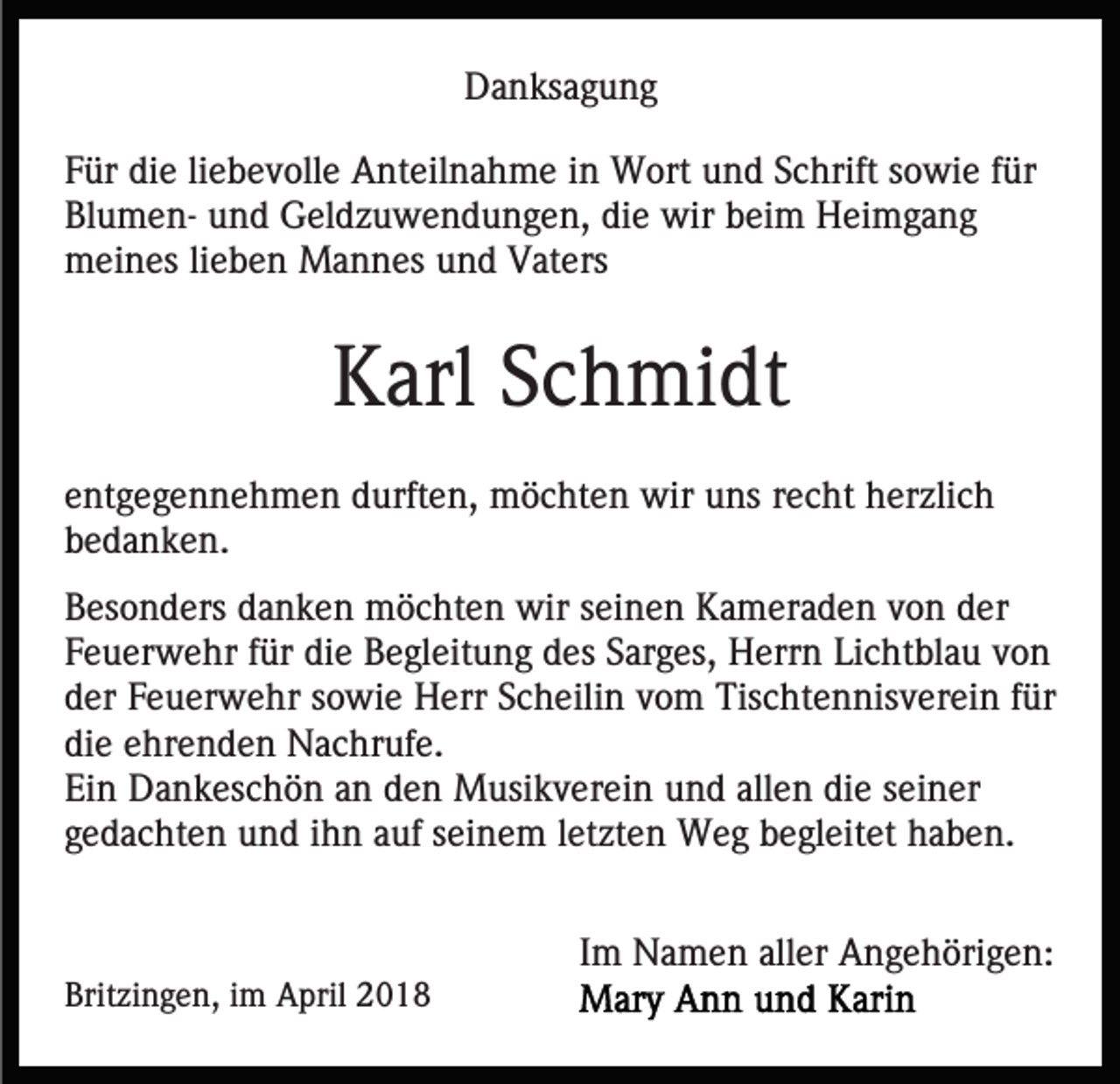 <p>DDanksagung<br />a n ks a g u n g<br />FFür<br />ür die<br />di e liliebevolle<br />e b e v oll e Anteilnahme<br />A nt eil n a h m e iin<br />n Wort<br />W ort uund<br />n d SSchrift<br />c h rift sowie<br />s o wi e ffür<br />ür<br />Blumendie<br />Bl u m e n- uund<br />n d Geldzuwendungen,<br />G el d z u w e n d u n g e n, di<br />e wir<br />wir bbeim<br />ei m Heimgang<br />He i mga ng<br />meines<br />m ei n es lilieben<br />e b e n Mannes<br />M a n n es uund<br />n d Vaters<br />V at ers</p><p>KKarl<br />arl SSchmidt<br />c h mi dt<br />eentgegennehmen<br />nt g e g e n n e h m e n durften,<br />d urft e n, möchten<br />m ö c ht e n wir<br />wir uuns<br />ns rrecht<br />e c h t herzlich<br />h er zli c h<br />bbedanken.<br />e d a n k e n.<br />BBesonders<br />es o n d ers ddanken<br />a n k e n möchten<br />m ö c h t e n wir<br />wir seinen<br />s ei n e n Kameraden<br />K a m er a de n vvon<br />o n der<br />d er<br />Feuerwehr<br />F e u er w e hr ffür<br />ür die<br />di e Begleitung<br />B e gl e it u n g des<br />d es Sarges,<br />S ar g es, Herrn<br />H err n Lichtblau<br />Li c ht bl a u vvon<br />on<br />der<br />d er FFeuerwehr<br />e u er w e hr ssowie<br />o wi e Herr<br />H e rr Scheilin<br />S c h eili n vom<br />v o m Tischtennisverein<br />Tis c ht e nnis v er ei n ffür<br />ür<br />die<br />di e eehrenden<br />hr e n d e n Nachrufe.<br />N a c hr uf e.<br />Ein<br />Ei n Dankeschön<br />D a n k es c h ö n aan<br />n dden<br />e n Musikverein<br />M usi k v er ei n u und<br />n d allallen<br />e n d die<br />i e seiner<br />s ei n er<br />gedachten<br />g e d a c ht e n und<br />u n d iihn<br />h n aauf<br />uf sseinem<br />ei n e m lletzten<br />et zt e n Weg<br />W e g begleitet<br />b e gl e it et haben.<br />h a b e n.</p><p>Britzingen,<br />Brit<br />zi n g e n, iim<br />m April<br />A pril 22</p><p>Im<br />I m Namen<br />N a m e n aller<br />all er Angehörigen:<br />A n g e h öri g e n:</p>