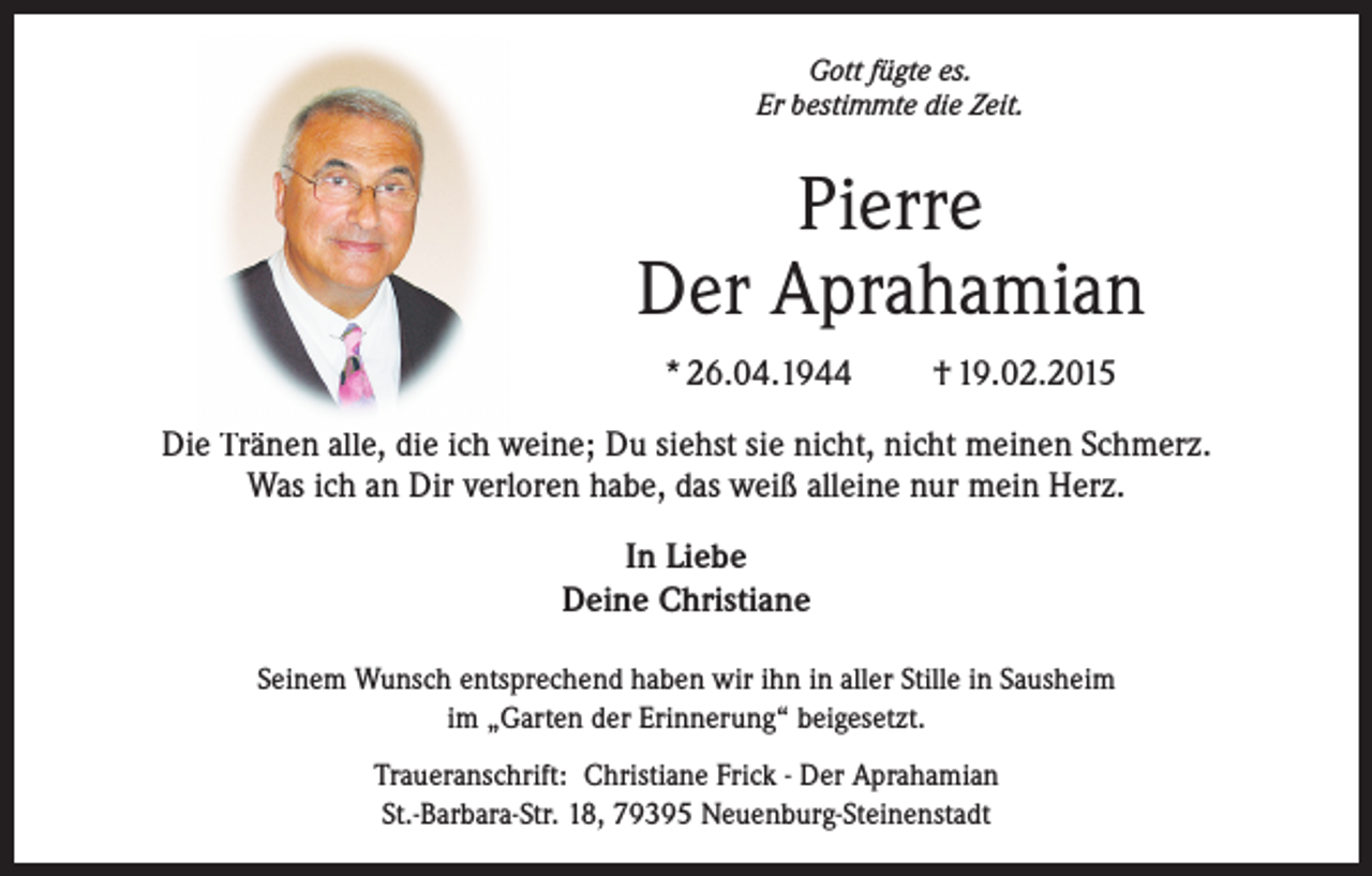 <p>Gott fügte es.<br />Er bestimmte die Zeit.</p><p>Pierre<br />Der Aprahamian<br />* 26.04.1944</p><p>† 19.02.2015</p><p>Die Tränen alle, die ich weine; Du siehst sie nicht, nicht meinen Schmerz.<br />Was ich an Dir verloren habe, das weiß alleine nur mein Herz.<br />In Liebe<br />Deine Christiane<br />Seinem Wunsch entsprechend haben wir ihn in aller Stille in Sausheim<br />im „Garten der Erinnerung“ beigesetzt.<br />Traueranschrift: Christiane Frick - Der Aprahamian<br />St.-Barbara-Str. 18, 79395 Neuenburg-Steinenstadt</p>