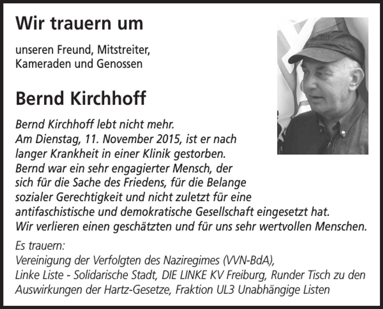 <p>Wir trauern um<br />unseren Freund, Mitstreiter,<br />Kameraden und Genossen</p><p>Bernd Kirchhoff<br />Bernd Kirchhoff lebt nicht mehr.<br />Am Dienstag, 11. November 2015, ist er nach<br />langer Krankheit in einer Klinik gestorben.<br />Bernd war ein sehr engagierter Mensch, der<br />sich für die Sache des Friedens, für die Belange<br />sozialer Gerechtigkeit und nicht zuletzt für eine<br />antifaschistische und demokratische Gesellschaft eingesetzt hat.<br />Wir verlieren einen geschätzten und für uns sehr wertvollen Menschen.<br />Es trauern:<br />Vereinigung der Verfolgten des Naziregimes (VVN-BdA),<br />Linke Liste - Solidarische Stadt, DIE LINKE KV Freiburg, Runder Tisch zu den<br />Auswirkungen der Hartz-Gesetze, Fraktion UL3 Unabhängige Listen</p>