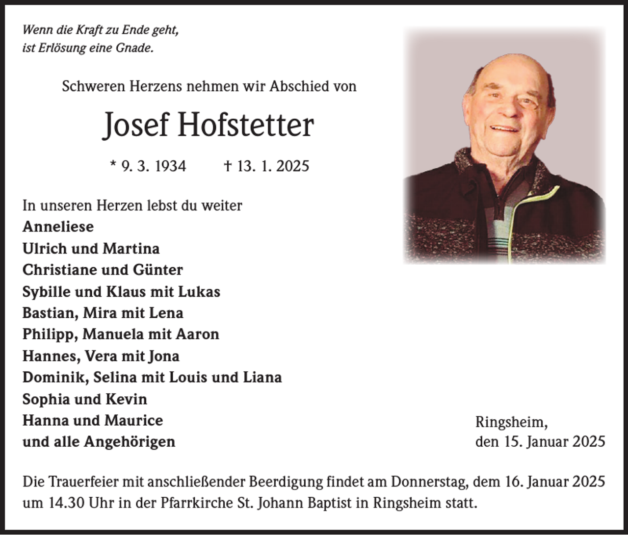 <p>Wenn die Kraft zu Ende geht,<br />ist Erlösung eine Gnade.</p><p>Schweren Herzens nehmen wir Abschied von</p><p>Josef Hofstetter<br />* 9. 3. 1934 † 13. 1. 2025<br />In unseren Herzen lebst du weiter<br />Anneliese<br />Ulrich und Martina<br />Christiane und Günter<br />Sybille und Klaus mit Lukas<br />Bastian, Mira mit Lena<br />Philipp, Manuela mit Aaron<br />Hannes, Vera mit Jona<br />Dominik, Selina mit Louis und Liana<br />Sophia und Kevin<br />Hanna und Maurice<br />und alle Angehörigen</p><p>Ringsheim,<br />den 15. Januar 2025</p><p>Die Trauerfeier mit anschließender Beerdigung findet am Donnerstag, dem 16. Januar 2025<br />um 14.30 Uhr in der Pfarrkirche St. Johann Baptist in Ringsheim statt.</p>
