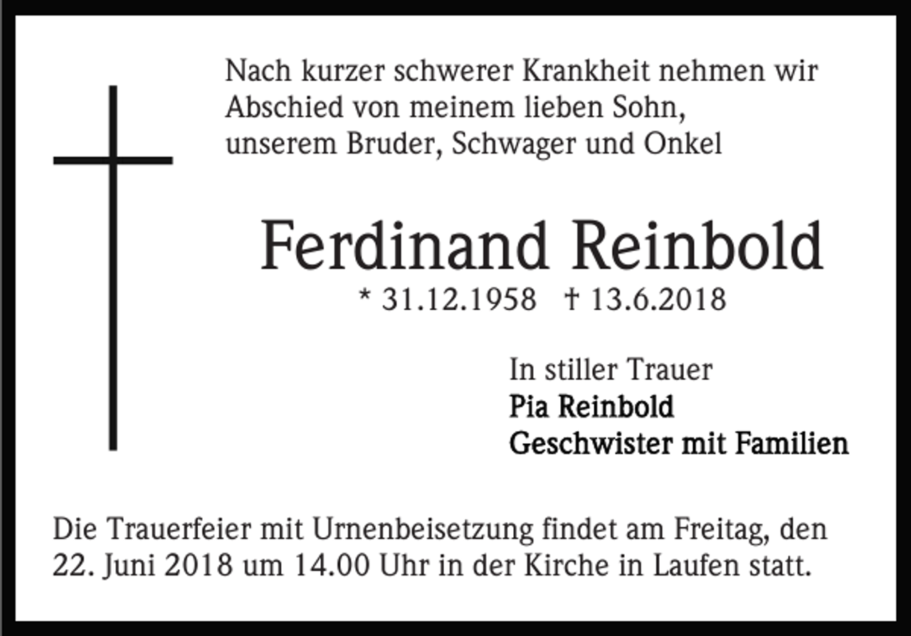 <p>NNach<br />a c h kkurzer<br />ur z er s schwerer<br />c h w er er KKrankheit<br />r a n k h eit nehmen<br />n e h m e n wir<br />wir<br />AAbschied<br />bs c hi e d vvon<br />o n meinem<br />m ei n e m lilieben<br />e b e n SSohn,<br />o h n,<br />uunserem<br />ns er e m Bruder,<br />Br u d er, SSchwager<br />c h w a g er und<br />u n d Onkel<br />O n k el</p><p>FFerdinand<br />er di n a n d Reinbold<br />R ei n b ol d<br />*<br />* 31.12.1958<br />3 1. 1 2. 1 9 5 8 †<br />† 13.6.2018<br />1 3. 6. 2 0 1 8<br />In<br />I n stiller<br />still er Trauer<br />Tr a u er</p><p>Di e Tr<br />Die<br />Trauerfeier<br />a u erf ei er mit<br />mit Ur<br />Urnenbeisetzung<br />n e n b eis et z u n g fifindet<br />n d et aam<br />m FFreitag,<br />r eit a g, den<br />de n<br />222.<br />2. JJuni<br />u ni 22018<br />0 1 8 uum<br />m 114.00<br />4. Uhr<br />U hr iinn der<br />d er Kirche<br />Kir c h e iinn Laufen<br />L auf e n ststatt.<br />att.</p>