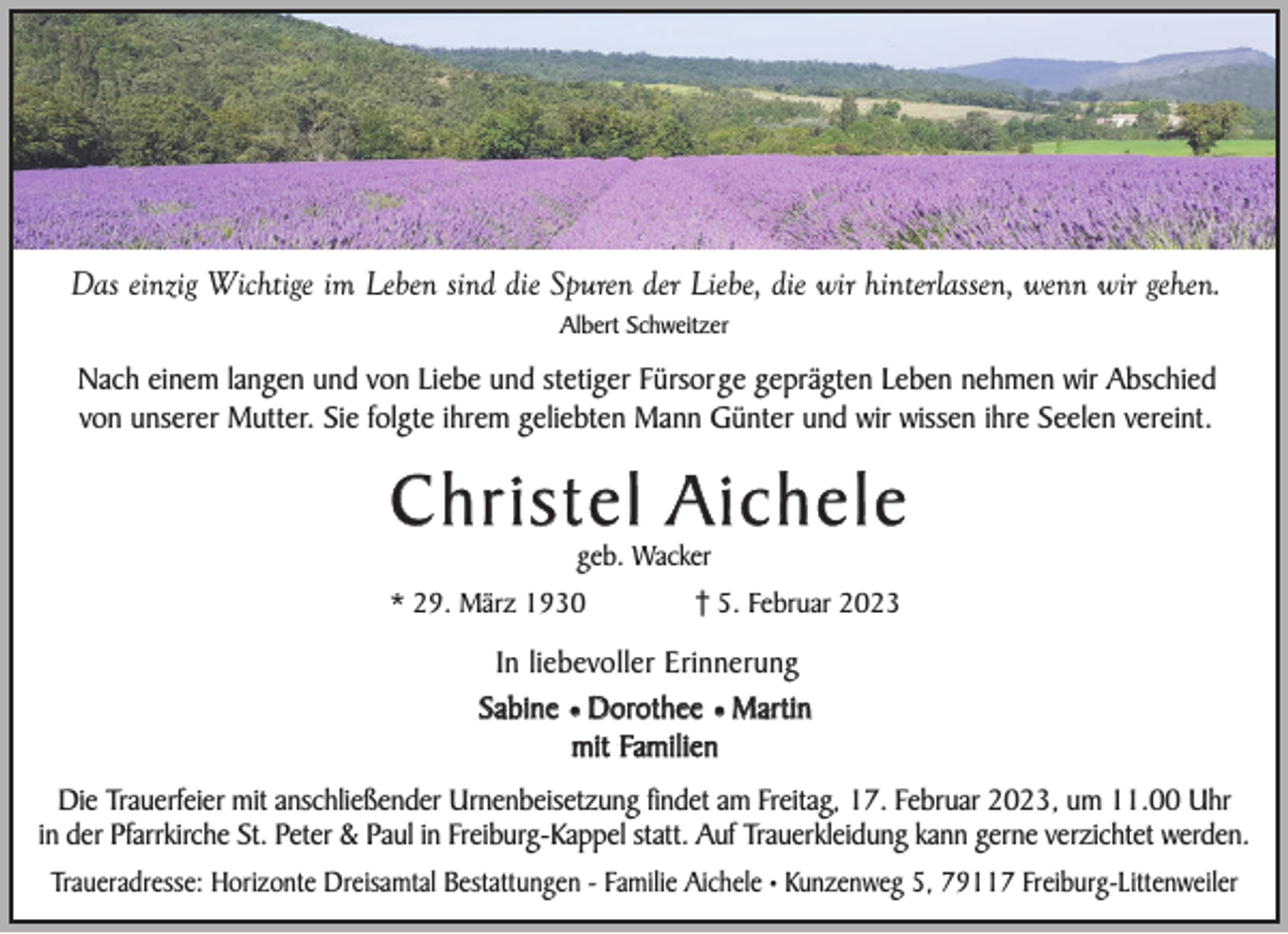 <p>Das einzig Wichtige im Leben sind die Spuren der Liebe, die wir hinterlassen, wenn wir gehen.<br />Albert Schweitzer</p><p>Nach einem langen und von Liebe und stetiger Fürsorge geprägten Leben nehmen wir Abschied<br />von unserer Mutter. Sie folgte ihrem geliebten Mann Günter und wir wissen ihre Seelen vereint.</p><p>Christel Aichele<br />geb. Wacker</p><p>* 29. März 1930</p><p>5. Februar 2023</p><p>In liebevoller Erinnerung<br />Sabine ¥ Dorothee ¥ Martin<br />mit Familien<br />Die Trauerfeier mit anschließender Urnenbeisetzung findet am Freitag, 17. Februar 2023, um 11.00 Uhr<br />in der Pfarrkirche St. Peter &amp; Paul in Freiburg-Kappel statt. Auf Trauerkleidung kann gerne verzichtet werden.<br />Traueradresse: Horizonte Dreisamtal Bestattungen - Familie Aichele • Kunzenweg 5, 79117 Freiburg-Littenweiler</p>