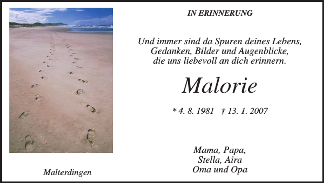 <p>IN ERINNERUNG</p><p>Und immer sind da Spuren deines Lebens,<br />Gedanken, Bilder und Augenblicke,<br />die uns liebevoll an dich erinnern.</p><p>Malorie<br />* 4. 8. 1981 † 13. 1. 2007</p><p>Malterdingen</p><p>Mama, Papa,<br />Stella, Aira<br />Oma und Opa</p>