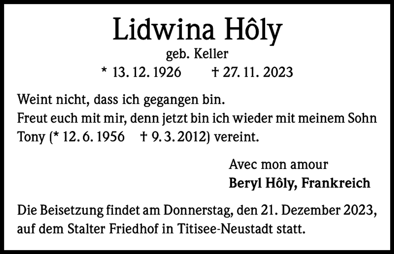 <p>Lidwina Hôly</p><p>geb. Keller<br />* 13. 12. 1926 † 27. 11. 2023<br />Weint nicht, dass ich gegangen bin.<br />Freut euch mit mir, denn jetzt bin ich wieder mit meinem Sohn<br />Tony (* 12. 6. 1956 † 9. 3. 2012) vereint.<br />Avec mon amour<br />Beryl Hôly, Frankreich<br />Die Beisetzung findet am Donnerstag, den 21. Dezember 2023,<br />auf dem Stalter Friedhof in Titisee-Neustadt statt.</p>