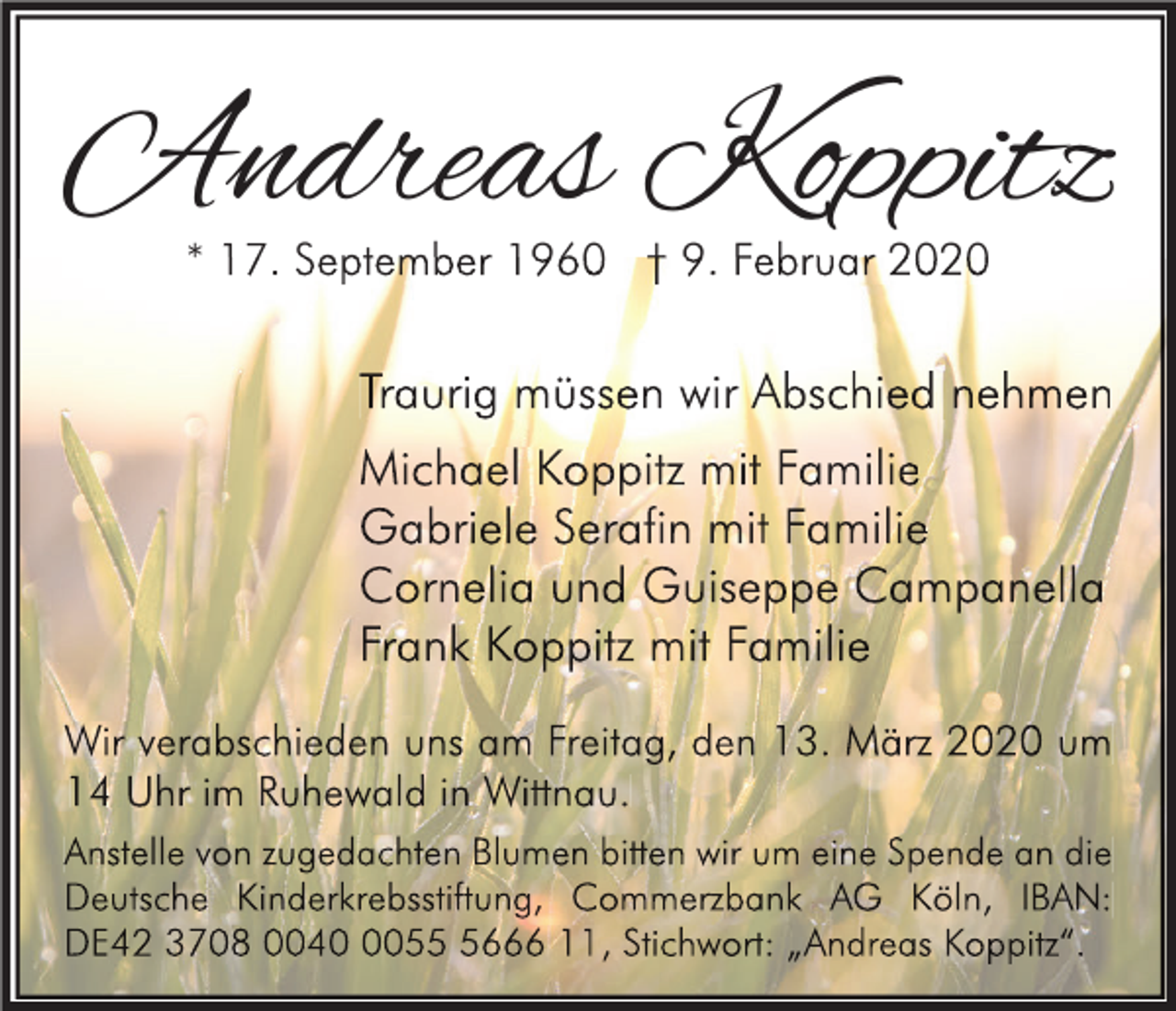 <p>Andreas Koppitz<br />* 17. September 1960 † 9. Februar 2020</p><p>Traurig müssen wir Abschied nehmen<br />Michael Koppitz mit Familie<br />Gabriele Serafin mit Familie<br />Cornelia und Guiseppe Campanella<br />Frank Koppitz mit Familie<br />Wir verabschieden uns am Freitag, den 13. März 2020 um<br />14 Uhr im Ruhewald in Wittnau.<br />Anstelle von zugedachten Blumen bitten wir um eine Spende an die<br />Deutsche Kinderkrebsstiftung, Commerzbank AG Köln, IBAN:<br />DE42 3708 00405666 11, Stichwort: „Andreas Koppitz“.</p>