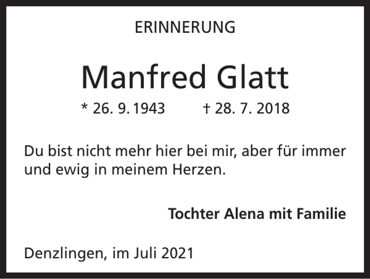<p>ERINNERUNG</p><p>Manfred Glatt<br />* 26. 9. 1943</p><p>† 28. 7. 2018</p><p>Du bist nicht mehr hier bei mir, aber für immer<br />und ewig in meinem Herzen.<br />Tochter Alena mit Familie<br />Denzlingen, im Juli 2021</p>