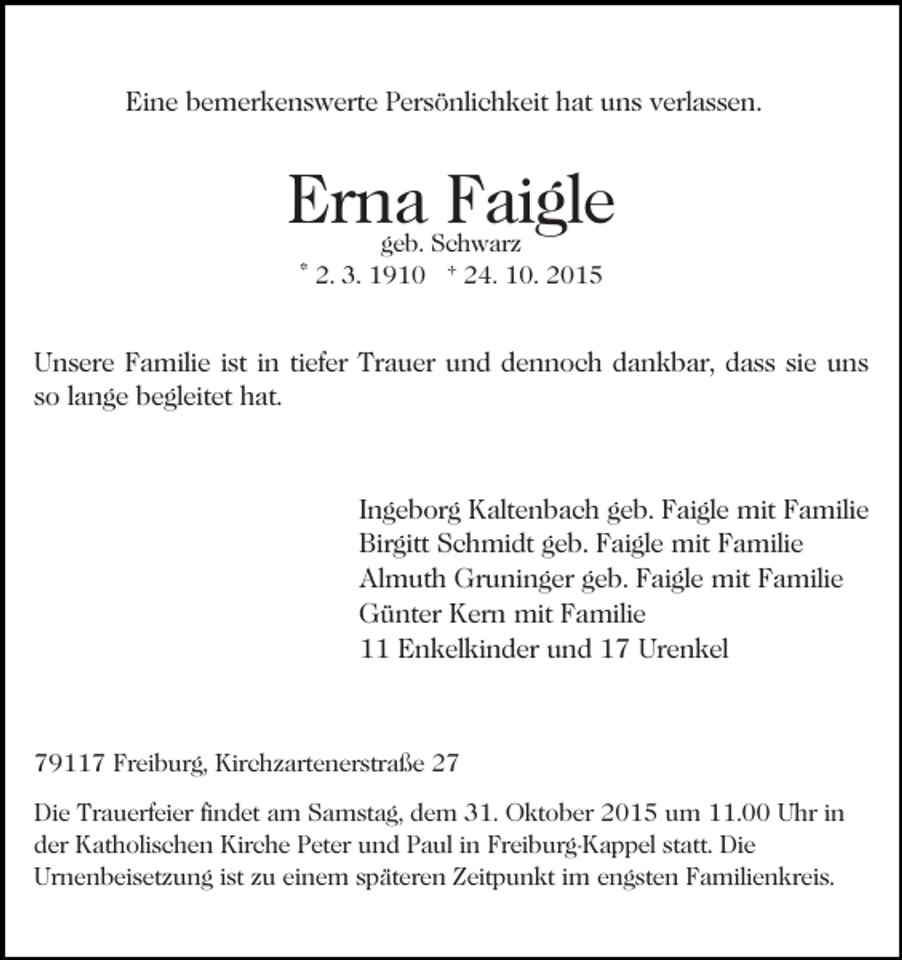 <p>Eine bemerkenswerte Persönlichkeit hat uns verlassen.</p><p>Erna Faigle<br />Bild einfügen</p><p>geb. Schwarz<br />* 2. 3. 1910 † 24. 10. 2015</p><p>Unsere Familie ist in tiefer Trauer und dennoch dankbar, dass sie uns<br />so lange begleitet hat.</p><p>Ingeborg Kaltenbach geb. Faigle mit Familie<br />Birgitt Schmidt geb. Faigle mit Familie<br />Almuth Gruninger geb. Faigle mit Familie<br />Günter Kern mit Familie<br />11 Enkelkinder und 17 Urenkel</p><p>79117 Freiburg, Kirchzartenerstraße 27<br />Die Trauerfeier findet am Samstag, dem 31. Oktober 2015 um 11.00 Uhr in<br />der Katholischen Kirche Peter und Paul in Freiburg-Kappel statt. Die<br />Urnenbeisetzung ist zu einem späteren Zeitpunkt im engsten Familienkreis.</p>