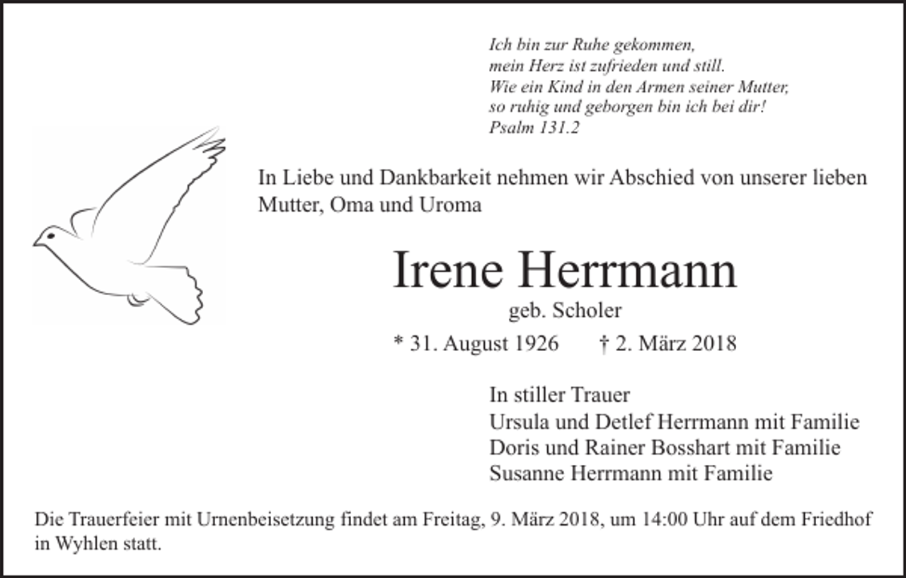 <p>IIch<br />c h bin<br />bi n zur<br />z ur Ruhe<br />R u h e gekommen,<br />g e k o m me n,<br />mmein<br />ei n HHerz<br />erz ist<br />ufri e d e n uund<br />n d still.<br />istz zufrieden<br />still.<br />Wi<br />e eiein<br />n KiKind<br />n d i nind den<br />e n ArArmen<br />m e n sseiner<br />ei n er Mutter,<br />M utt er,<br />Wie<br />dir!<br />ssoo rruhig<br />u hi g und<br />u n d geborgen<br />g e b or g e n bin<br />bi n iich<br />c h bbei<br />ei dir!<br />Psalm<br />Ps<br />al m 1131.2<br />3 1. 2</p><p>IInn Liebe<br />Li e b e und<br />u n d Dankbarkeit<br />D a n k b ar k eit nehmen<br />n e h m e n wir<br />wir Abschied<br />A bs c hi e d von<br />vo n uunserer<br />ns er er lilieben<br />e be n<br />MMutter,<br />utt er, OOma<br />m a u und<br />n d UrUroma<br />o ma</p><p>Irene<br />Ir<br />e n e Herrmann<br />H err m a n n</p><p>ggeb.<br />e b. Scholer<br />S c h ol er<br />** 331.<br />1. August<br />A u g ust 11<br />†† 22.. März<br />M är z<br />IInn stiller<br />still er Trauer<br />Tr a u er<br />Urs<br />Ursula<br />ul a uund<br />n d DDetlef<br />etl ef HHerrmann<br />err m a n n mit<br />mit Familie<br />F a mili e<br />DDoris<br />oris uund<br />n d RRainer<br />ai n er BBosshart<br />oss h a rt mit<br />mit Familie<br />F a mili e<br />SSusanne<br />us a n n e Herrmann<br />H err m a n n mit<br />mit FFamilie<br />a mili e</p><p>Die<br />Di<br />e TrTrauerfeier<br />a u erf ei er mit<br />mit Ur<br />Urnenbeisetzung<br />n e n b eis et z u n g fifindet<br />n d et aam<br />m Freitag,<br />Fr ei t a g, 9.<br />9. März<br />M är z 2018,<br />2 0 1 8, um<br />u m 14:00<br />1 4: Uhr<br />U hr auf<br />a uf dem<br />d e m Friedhof<br />Fri e d h of<br />iinn Wyhlen<br />W y hl e n statt.<br />st att.</p>