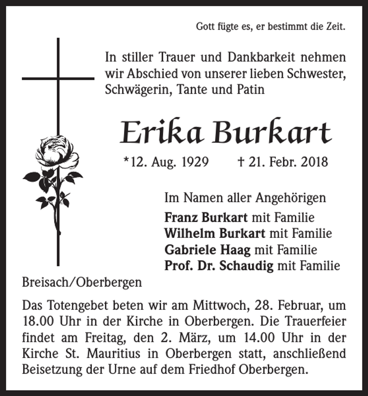 <p>Gott fügte es, er bestimmt die Zeit.</p><p>In stiller Trauer und Dankbarkeit nehmen<br />wir Abschied von unserer lieben Schwester,<br />Schwägerin, Tante und Patin</p><p>Erika Burkart<br />*12. Aug. 1929 † 21. Febr. 2018</p><p>Breisach/Oberbergen</p><p>Im Namen aller Angehörigen<br />Franz Burkart mit Familie<br />Wilhelm Burkart mit Familie<br />Gabriele Haag mit Familie<br />Prof. Dr. Schaudig mit Familie</p><p>Das Totengebet beten wir am Mittwoch, 28. Februar, um<br />18.00 Uhr in der Kirche in Oberbergen. Die Trauerfeier<br />findet am Freitag, den 2. März, um 14.00 Uhr in der<br />­Kirche St. Mauritius in Oberbergen statt, anschließend<br />Beisetzung der Urne auf dem Friedhof Oberbergen.</p>