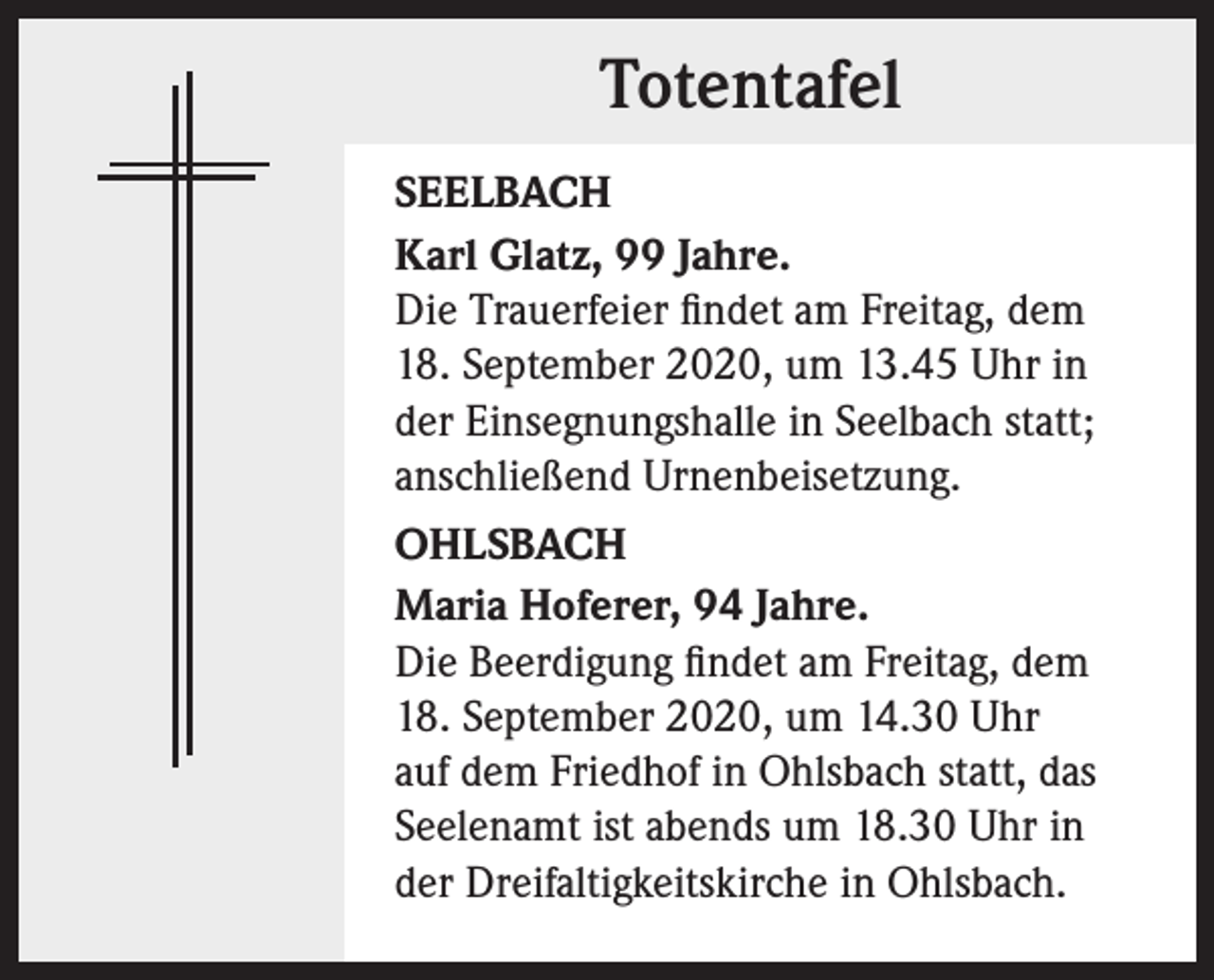 <p>Totentafel<br />SEELBACH<br />Karl Glatz, 99 Jahre.<br />Die Trauerfeier findet am Freitag, dem<br />18. September 2020, um 13.45 Uhr in<br />der Einsegnungshalle in Seelbach statt;<br />anschließend Urnenbeisetzung.<br />OHLSBACH<br />Maria Hoferer, 94 Jahre.<br />Die Beerdigung findet am Freitag, dem<br />18. September 2020, um 14.30 Uhr<br />auf dem Friedhof in Ohlsbach statt, das<br />Seelenamt ist abends um 18.30 Uhr in<br />der Dreifaltigkeitskirche in Ohlsbach.</p>