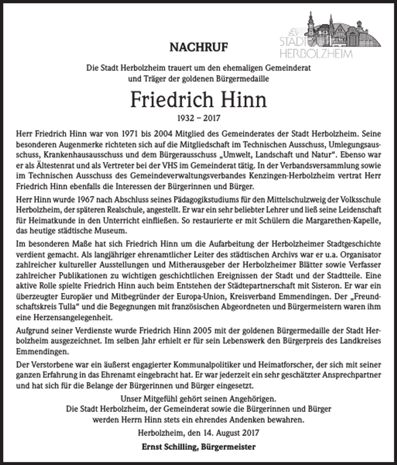 <p>NACHRUF<br />Die Stadt Herbolzheim trauert um den ehemaligen Gemeinderat<br />und Träger der goldenen Bürgermedaille</p><p>Friedrich Hinn<br />1932 – 2017</p><p>Herr Friedrich Hinn war von 1971 bis 2004 Mitglied des Gemeinderates der Stadt Herbolzheim. Seine<br />besonderen Augenmerke richteten sich auf die Mitgliedschaft im Technischen Ausschuss, Umlegungsausschuss, Krankenhausausschuss und dem Bürgerausschuss „Umwelt, Landschaft und Natur“. Ebenso war<br />er als Ältestenrat und als Vertreter bei der VHS im Gemeinderat tätig. In der Verbandsversammlung sowie<br />im Technischen Ausschuss des Gemeindeverwaltungsverbandes Kenzingen-Herbolzheim vertrat Herr<br />Friedrich Hinn ebenfalls die Interessen der Bürgerinnen und Bürger.<br />Herr Hinn wurde 1967 nach Abschluss seines Pädagogikstudiums für den Mittelschulzweig der Volksschule<br />Herbolzheim, der späteren Realschule, angestellt. Er war ein sehr beliebter Lehrer und ließ seine Leidenschaft<br />für Heimatkunde in den Unterricht einfließen. So restaurierte er mit Schülern die Margarethen-Kapelle,<br />das heutige städtische Museum.<br />Im besonderen Maße hat sich Friedrich Hinn um die Aufarbeitung der Herbolzheimer Stadtgeschichte<br />verdient gemacht. Als langjähriger ehrenamtlicher Leiter des städtischen Archivs war er u.a. Organisator<br />zahlreicher kultureller Ausstellungen und Mitherausgeber der Herbolzheimer Blätter sowie Verfasser<br />zahlreicher Publikationen zu wichtigen geschichtlichen Ereignissen der Stadt und der Stadtteile. Eine<br />aktive Rolle spielte Friedrich Hinn auch beim Entstehen der Städtepartnerschaft mit Sisteron. Er war ein<br />überzeugter Europäer und Mitbegründer der Europa-Union, Kreisverband Emmendingen. Der „Freundschaftskreis Tulla“ und die Begegnungen mit französischen Abgeordneten und Bürgermeistern waren ihm<br />eine Herzensangelegenheit.<br />Aufgrund seiner Verdienste wurde Friedrich Hinn 2005 mit der goldenen Bürgermedaille der Stadt Herbolzheim ausgezeichnet. Im selben Jahr erhielt er für sein Lebenswerk den Bürgerpreis des Landkreises<br />Emmendingen.<br />Der Verstorbene war ein äußerst engagierter Kommunalpolitiker und Heimatforscher, der sich mit seiner<br />ganzen Erfahrung in das Ehrenamt eingebracht hat. Er war jederzeit ein sehr geschätzter Ansprechpartner<br />und hat sich für die Belange der Bürgerinnen und Bürger eingesetzt.<br />Unser Mitgefühl gehört seinen Angehörigen.<br />Die Stadt Herbolzheim, der Gemeinderat sowie die Bürgerinnen und Bürger<br />werden Herrn Hinn stets ein ehrendes Andenken bewahren.<br />Herbolzheim, den 14. August 2017<br />Ernst Schilling, Bürgermeister</p>
