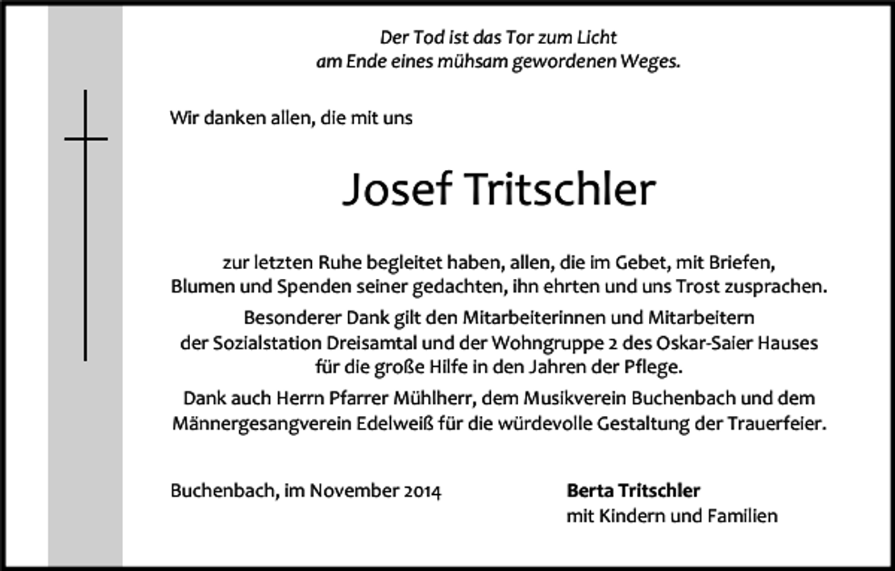 <p>Der Tod ist das Tor zum Licht<br />am Ende eines mühsam gewordenen Weges.<br />Wir danken allen, die mit uns</p><p>Josef Tritschler<br />zur letzten Ruhe begleitet haben, allen, die im Gebet, mit Briefen,<br />Blumen und Spenden seiner gedachten, ihn ehrten und uns Trost zusprachen.<br />Besonderer Dank gilt den Mitarbeiterinnen und Mitarbeitern<br />der Sozialstation Dreisamtal und der Wohngruppe 2 des Oskar-Saier Hauses<br />für die große Hilfe in den Jahren der Pflege.<br />Dank auch Herrn Pfarrer Mühlherr, dem Musikverein Buchenbach und dem<br />Männergesangverein Edelweiß für die würdevolle Gestaltung der Trauerfeier.<br />Buchenbach, im November 2014</p><p>Berta Tritschler<br />mit Kindern und Familien</p>