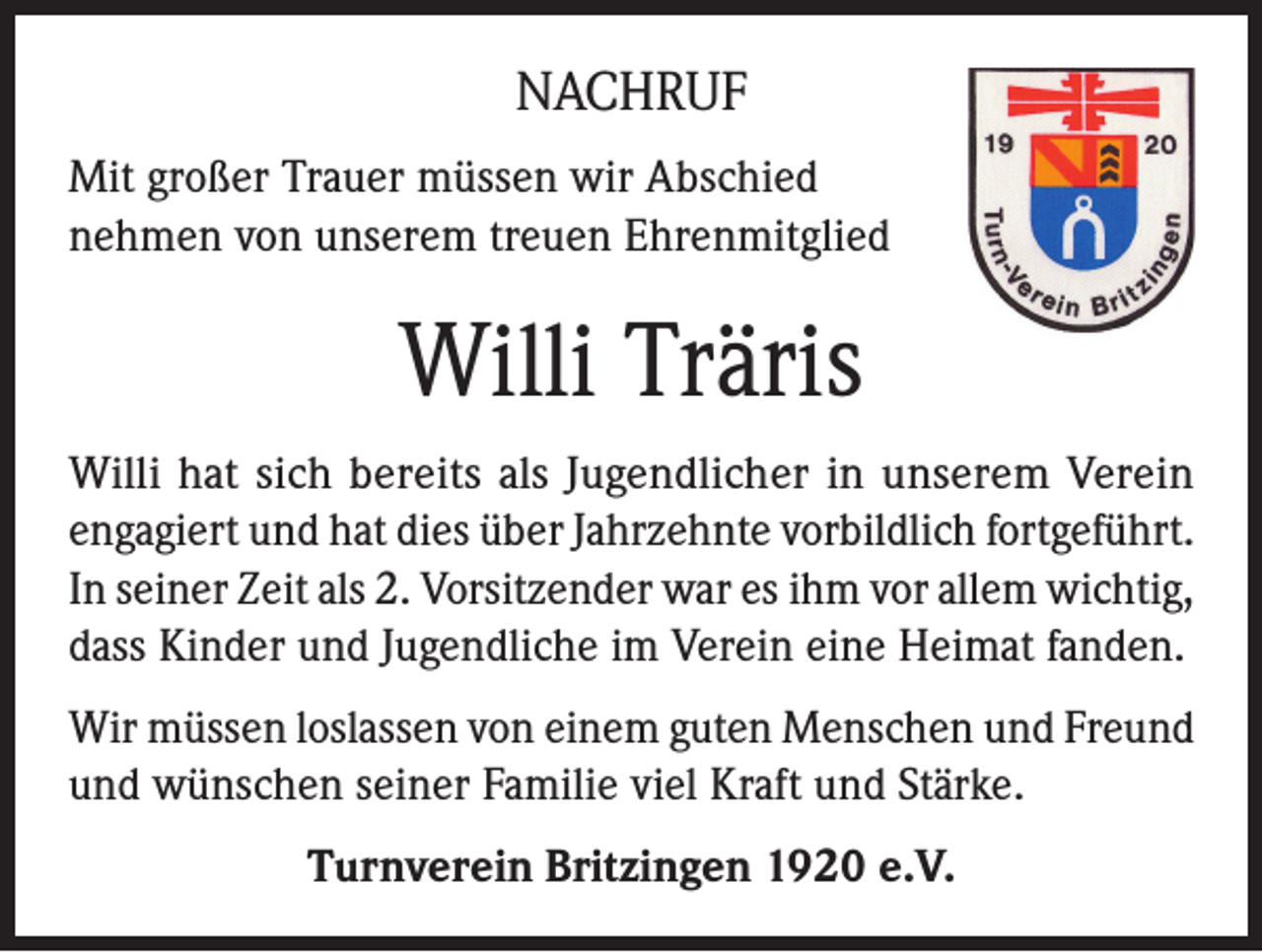 <p>NACHRUF<br />Mit großer Trauer müssen wir Abschied<br />nehmen von unserem treuen Ehrenmitglied</p><p>Willi Träris<br />Willi hat sich bereits als Jugendlicher in unserem Verein<br />engagiert und hat dies über Jahrzehnte vorbildlich fortgeführt.<br />In seiner Zeit als 2. Vorsitzender war es ihm vor allem wichtig,<br />dass Kinder und Jugendliche im Verein eine Heimat fanden.<br />Wir müssen loslassen von einem guten Menschen und Freund<br />und wünschen seiner Familie viel Kraft und Stärke.<br />Turnverein Britzingen 1920 e.V.</p>