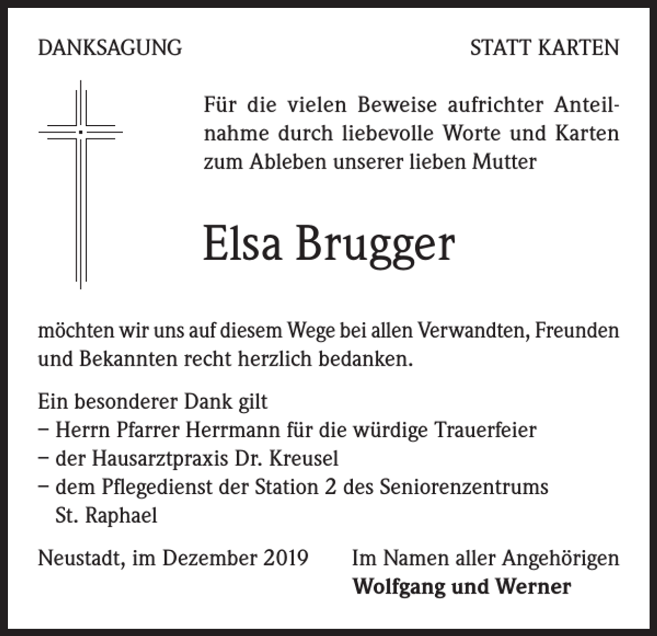 <p>DANKSAGUNG</p><p>STATT KARTEN<br />Für die vielen Beweise aufrichter Anteilnahme durch liebevolle Worte und Karten<br />zum Ableben unserer lieben Mutter</p><p>Elsa Brugger<br />möchten wir uns auf diesem Wege bei allen Verwandten, Freunden<br />und Bekannten recht herzlich bedanken.<br />Ein besonderer Dank gilt<br />– Herrn Pfarrer Herrmann für die würdige Trauerfeier<br />– der Hausarztpraxis Dr. Kreusel<br />– dem Pflegedienst der Station 2 des Seniorenzentrums<br />St. Raphael<br />Neustadt, im Dezember 2019<br />Im Namen aller Angehörigen</p><p>Wolfgang und Werner</p>