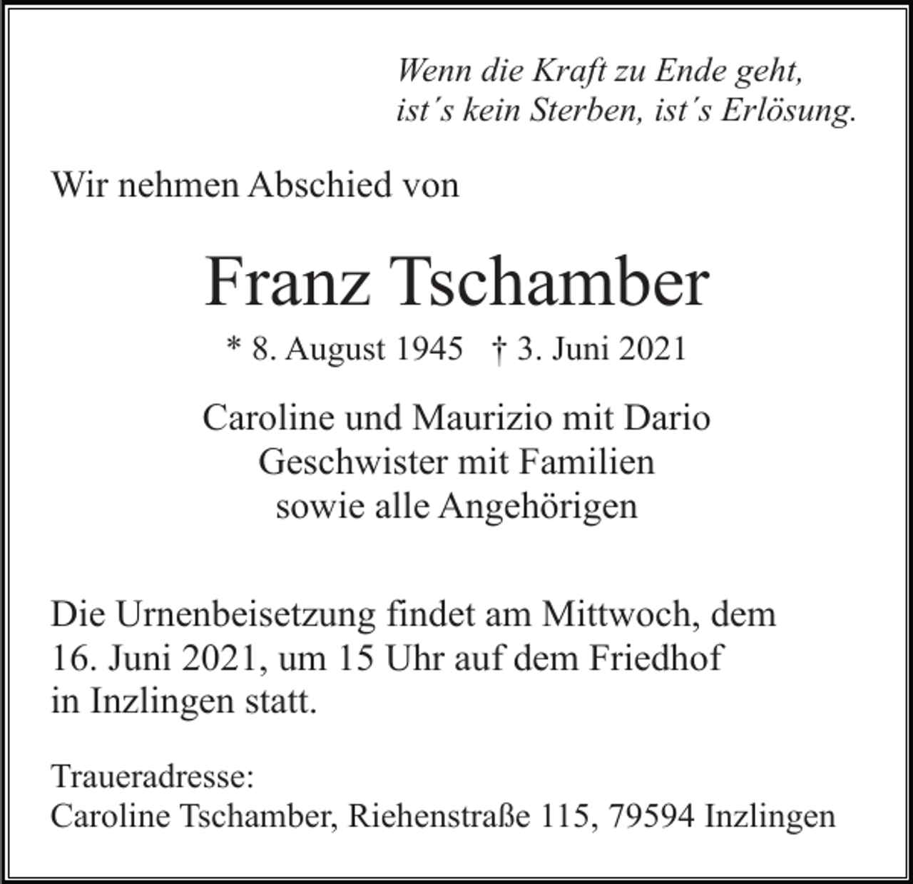 <p>Wenn die Kraft zu Ende geht,<br />ist´s kein Sterben, ist´s Erlösung.</p><p>Wir nehmen Abschied von</p><p>Franz Tschamber<br />* 8. August 1945 † 3. Juni 2021</p><p>Caroline und Maurizio mit Dario<br />Geschwister mit Familien<br />sowie alle Angehörigen<br />Die Urnenbeisetzung findet am Mittwoch, dem<br />16. Juni 2021, um 15 Uhr auf dem Friedhof<br />in Inzlingen statt.<br />Traueradresse:<br />Caroline Tschamber, Riehenstraße 115, 79594 Inzlingen</p>