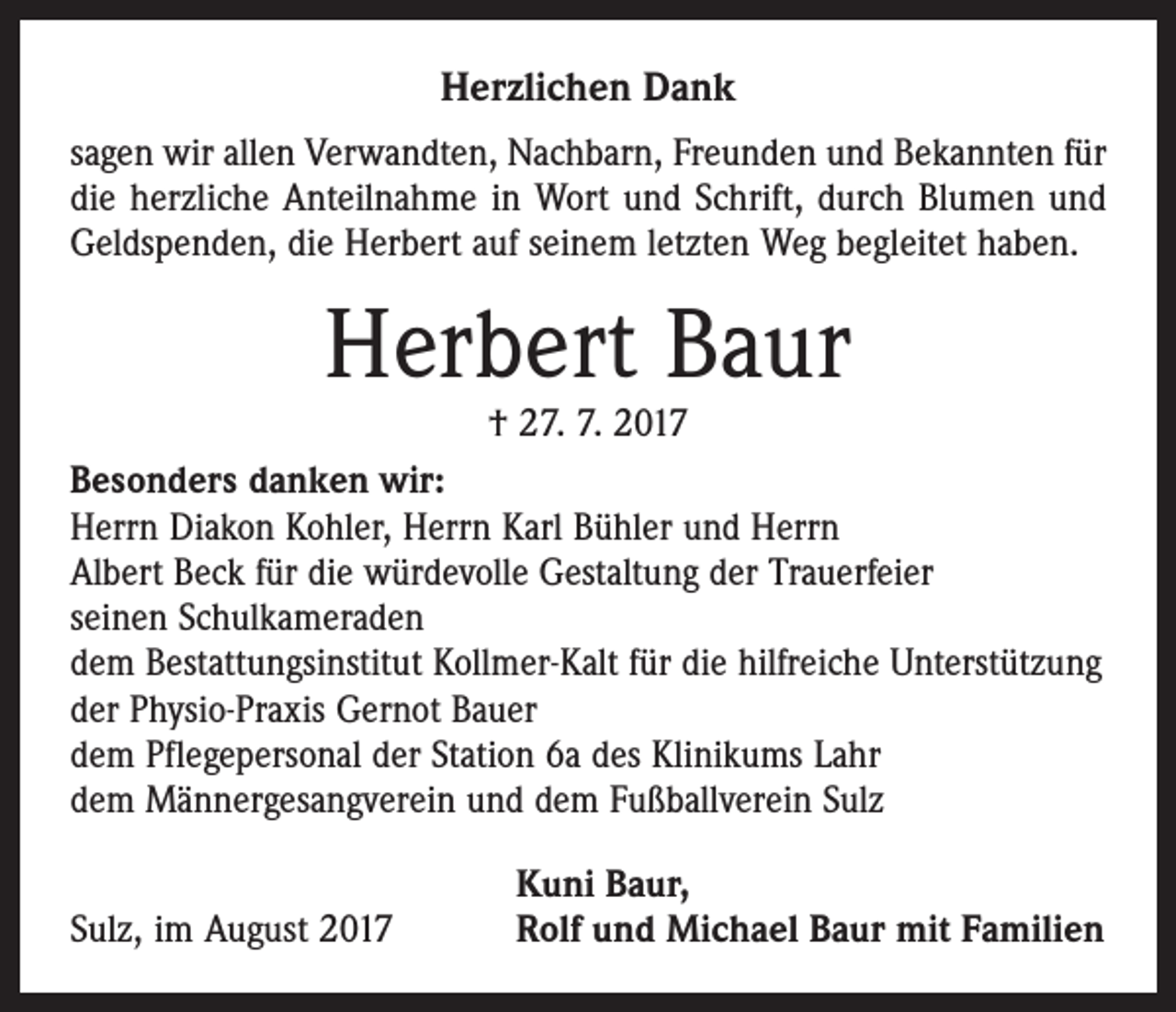 <p>Herzlichen Dank<br />sagen wir allen Verwandten, Nachbarn, Freunden und Bekannten für<br />die herzliche Anteilnahme in Wort und Schrift, durch Blumen und<br />Geldspenden, die Herbert auf seinem letzten Weg begleitet haben.</p><p>Herbert Baur</p><p>† 27. 7. 2017<br />Besonders danken wir:<br />Herrn Diakon Kohler, Herrn Karl Bühler und Herrn<br />Albert Beck für die würdevolle Gestaltung der Trauerfeier<br />seinen Schulkameraden<br />dem Bestattungsinstitut Kollmer-Kalt für die hilfreiche Unterstützung<br />der Physio-Praxis Gernot Bauer<br />dem Pflegepersonal der Station 6a des Klinikums Lahr<br />dem Männergesangverein und dem Fußballverein Sulz</p><p>Sulz, im August 2017</p><p>Kuni Baur,<br />Rolf und Michael Baur mit Familien</p>