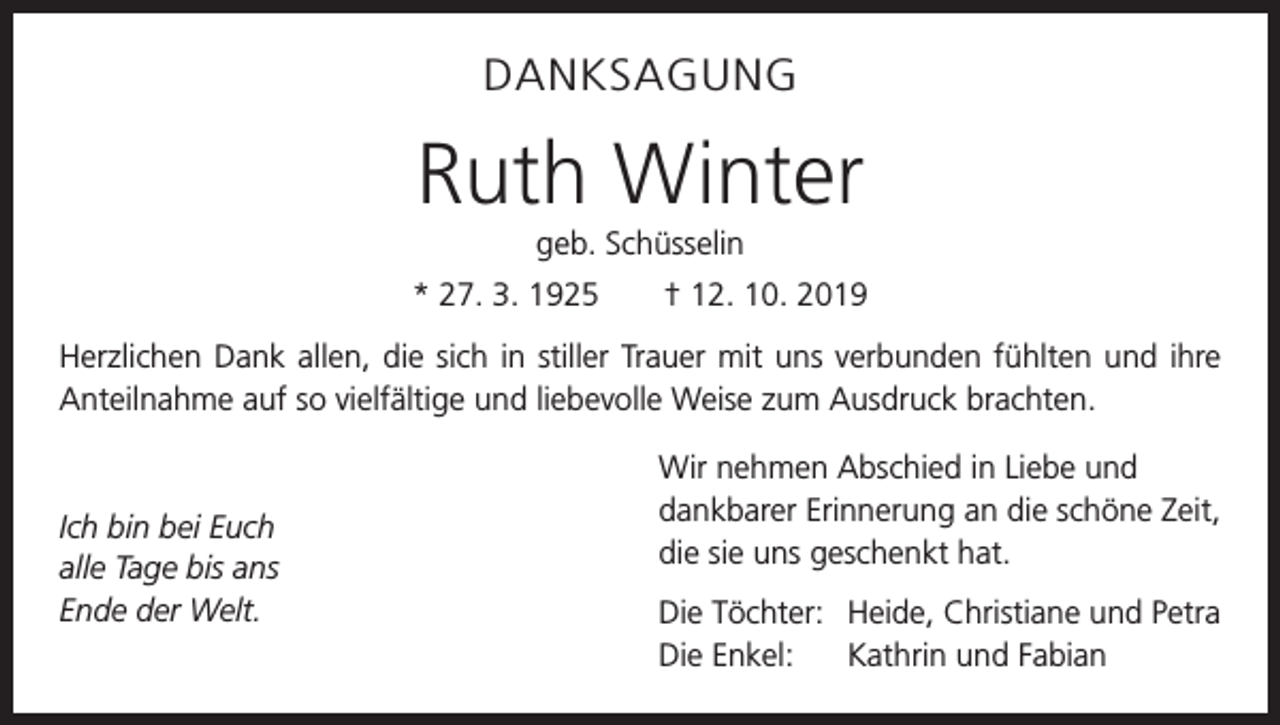 <p>DANKSAGUNG</p><p>Ruth Winter<br />geb. Schüsselin<br />* 27. 3. 1925 † 12. 10. 2019<br />Herzlichen Dank allen, die sich in stiller Trauer mit uns verbunden fühlten und ihre<br />­Anteilnahme auf so vielfältige und liebevolle Weise zum Ausdruck brachten.</p><p>Ich bin bei Euch<br />alle Tage bis ans<br />Ende der Welt.</p><p>Wir nehmen Abschied in Liebe und<br />dankbarer Erinnerung an die schöne Zeit,<br />die sie uns g<br />­ eschenkt hat.<br />Die Töchter: Heide, Christiane und Petra<br />Die Enkel: Kathrin und Fabian</p>