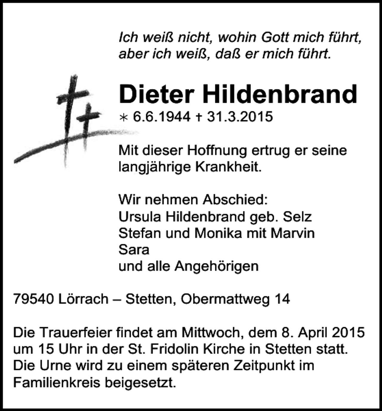 <p>Ich weiß nicht, wohin Gott mich führt,<br />aber ich weiß, daß er mich führt.</p><p>Dieter Hildenbrand<br /></p><p>6.6.1944  31.3.2015</p><p>Mit dieser Hoffnung ertrug er seine<br />langjährige Krankheit.<br />Wir nehmen Abschied:<br />Ursula Hildenbrand geb. Selz<br />trauer09<br />Stefan<br />und Monika mit Marvin<br />Sara<br />und alle Angehörigen<br />79540 Lörrach – Stetten, Obermattweg 14<br />Die Trauerfeier findet am Mittwoch, dem 8. April 2015<br />um 15 Uhr in der St. Fridolin Kirche in Stetten statt.<br />Die Urne wird zu einem späteren Zeitpunkt im<br />Familienkreis beigesetzt.</p>
