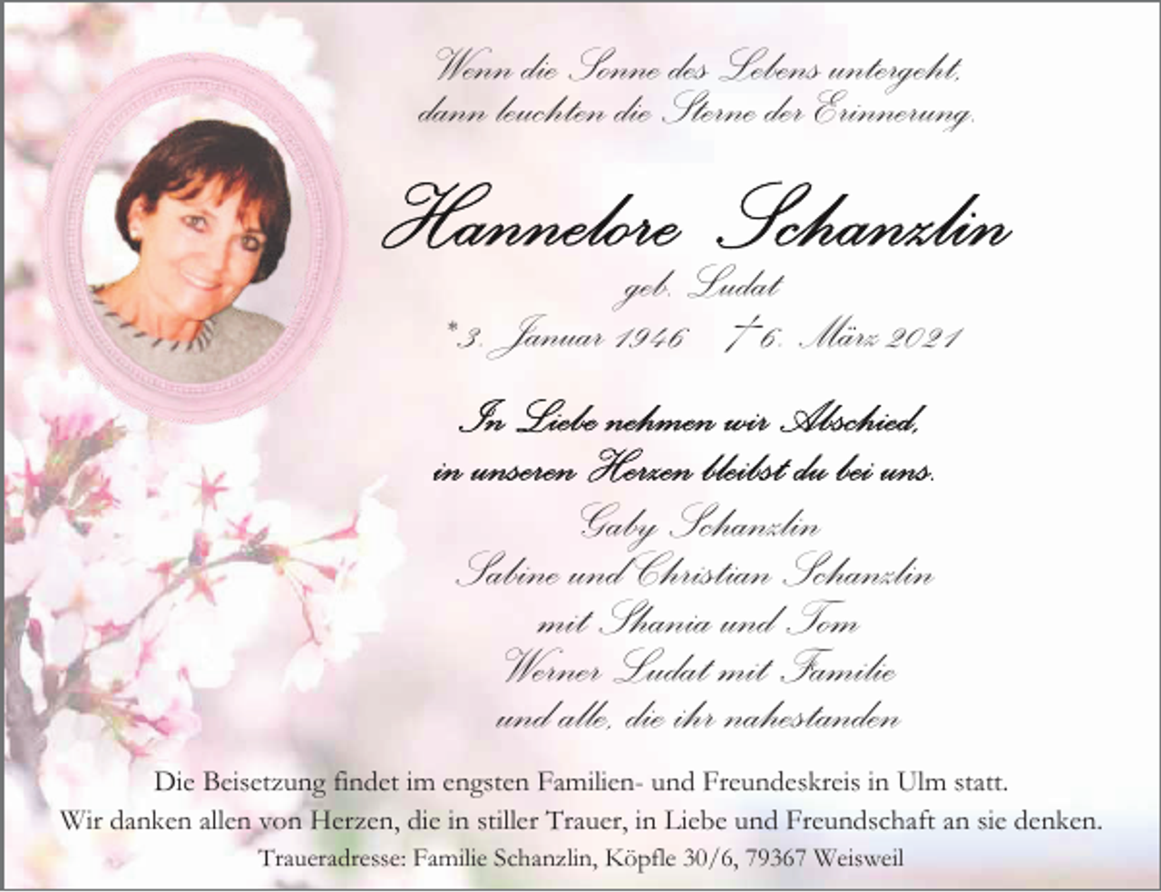 <p>Wenn die Sonne des Lebens untergeht,<br />dann leuchten die Sterne der Erinnerung.<br />geb. Ludat<br />* 3. Januar 1946 † 6. März 2021</p><p>Gaby Schanzlin<br />Sabine und Christian Schanzlin<br />mit Shania und Tom<br />Werner Ludat mit Familie<br />und alle, die ihr nahestanden<br />Die Beisetzung findet im engsten Familien- und Freundeskreis in Ulm statt.<br />Wir danken allen von Herzen, die in stiller Trauer, in Liebe und Freundschaft an sie denken.<br />Traueradresse: Familie Schanzlin, Köpfle 30/6, 79367 Weisweil</p>