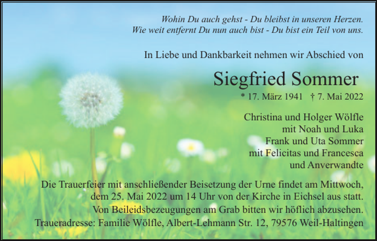 <p>Wohin Du auch gehst - Du bleibst in unseren Herzen.<br />Wie weit entfernt Du nun auch bist - Du bist ein Teil von uns.</p><p>In Liebe und Dankbarkeit nehmen wir Abschied von</p><p>Siegfried Sommer<br />* 17. März 1941 † 7. Mai 2022</p><p>Christina und Holger Wölfle<br />mit Noah und Luka<br />Frank und Uta Sommer<br />mit Felicitas und Francesca<br />und Anverwandte<br />Die Trauerfeier mit anschließender Beisetzung der Urne findet am Mittwoch,<br />dem 25. Mai 2022 um 14 Uhr von der Kirche in Eichsel aus statt.<br />Von Beileidsbezeugungen am Grab bitten wir höflich abzusehen.<br />Traueradresse: Familie Wölfle, Albert-Lehmann Str. 12, 79576 Weil-Haltingen</p>
