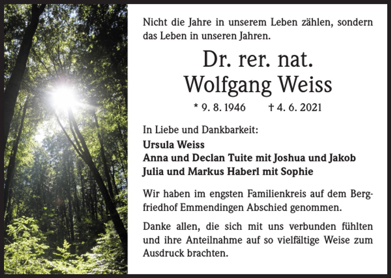 <p>Nicht die Jahre in unserem Leben zählen, sondern<br />das Leben in unseren Jahren.</p><p>Dr. rer. nat.<br />Wolfgang Weiss<br />* 9. 8. 1946 † 4. 6. 2021<br />In Liebe und Dankbarkeit:<br />Ursula Weiss<br />Anna und Declan Tuite mit Joshua und Jakob<br />Julia und Markus Haberl mit Sophie<br />Wir haben im engsten Familienkreis auf dem Bergfriedhof Emmendingen Abschied genommen.<br />Danke allen, die sich mit uns verbunden fühlten<br />und ihre Anteilnahme auf so vielfältige Weise zum<br />Ausdruck brachten.</p>