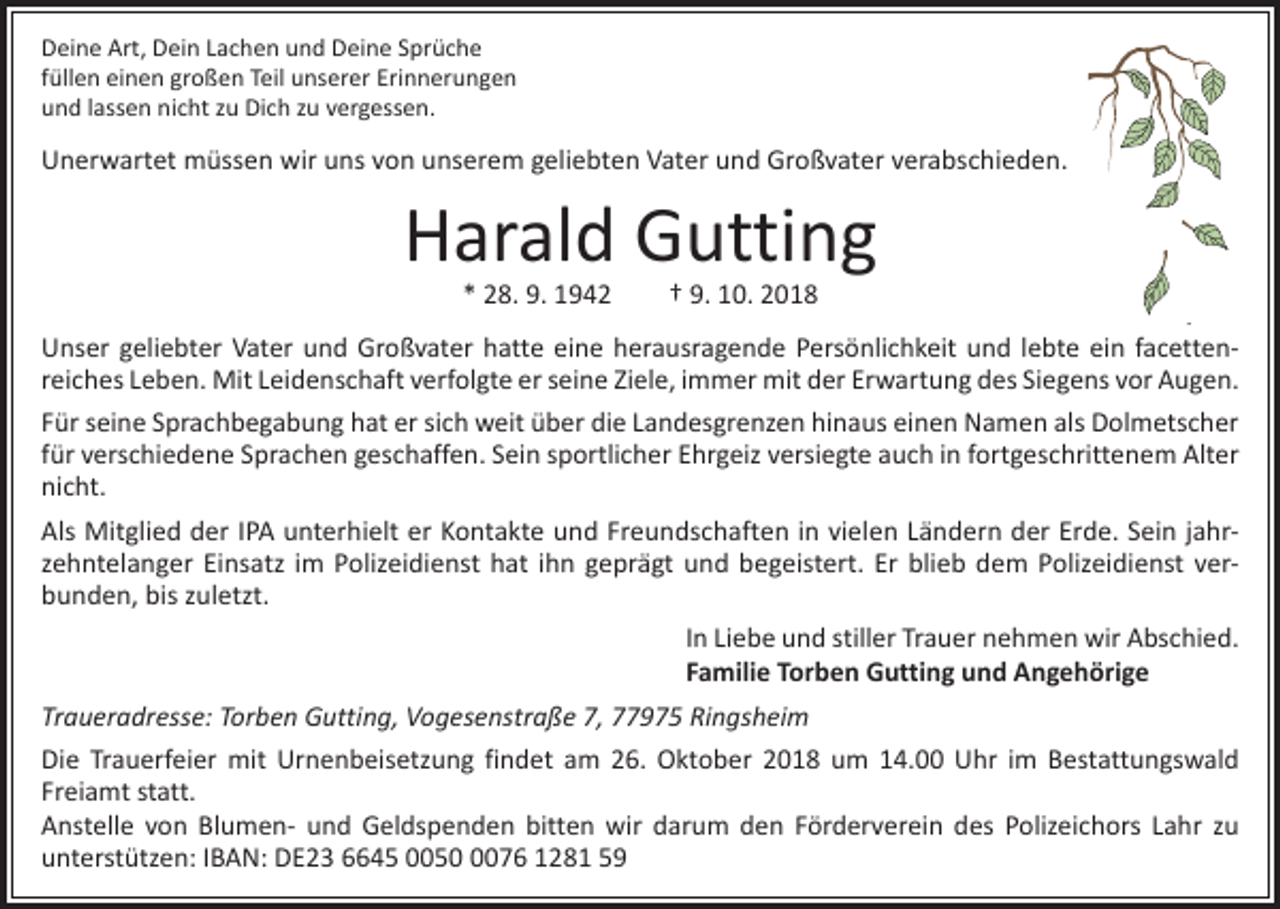 <p>Deine Art, Dein Lachen und Deine Sprüche<br />füllen einen großen Teil unserer Erinnerungen<br />und lassen nicht zu Dich zu vergessen.</p><p>Unerwartet müssen wir uns von unserem geliebten Vater und Großvater verabschieden.</p><p>Harald Gutting<br />* 28. 9. 1942 † 9. 10. 2018</p><p>Unser geliebter Vater und Großvater hatte eine herausragende Persönlichkeit und lebte ein facetten­<br />reiches Leben. Mit Leidenschaft verfolgte er seine Ziele, immer mit der Erwartung des Siegens vor Augen.<br />Für seine Sprachbegabung hat er sich weit über die Landesgrenzen hinaus einen Namen als Dolmetscher<br />für verschiedene Sprachen geschaffen. Sein sportlicher Ehrgeiz versiegte auch in fortgeschrittenem Alter<br />nicht.<br />Als Mitglied der IPA unterhielt er Kontakte und Freundschaften in vielen Ländern der Erde. Sein jahr­<br />zehntelanger Einsatz im Polizeidienst hat ihn geprägt und begeistert. Er blieb dem Polizeidienst ver­<br />bunden, bis zuletzt.<br />In Liebe und stiller Trauer nehmen wir Abschied.<br />Familie Torben Gutting und Angehörige<br />Traueradresse: Torben Gutting, Vogesenstraße 7, 77975 Ringsheim<br />Die Trauerfeier mit Urnenbeisetzung findet am 26. Oktober 2018 um 14.00 Uhr im Bestattungswald<br />­Freiamt statt.<br />Anstelle von Blumen- und Geldspenden bitten wir darum den Förderverein des Polizeichors Lahr zu<br />­unterstützen: IBAN: DE23 6645 005076 1281 59</p>