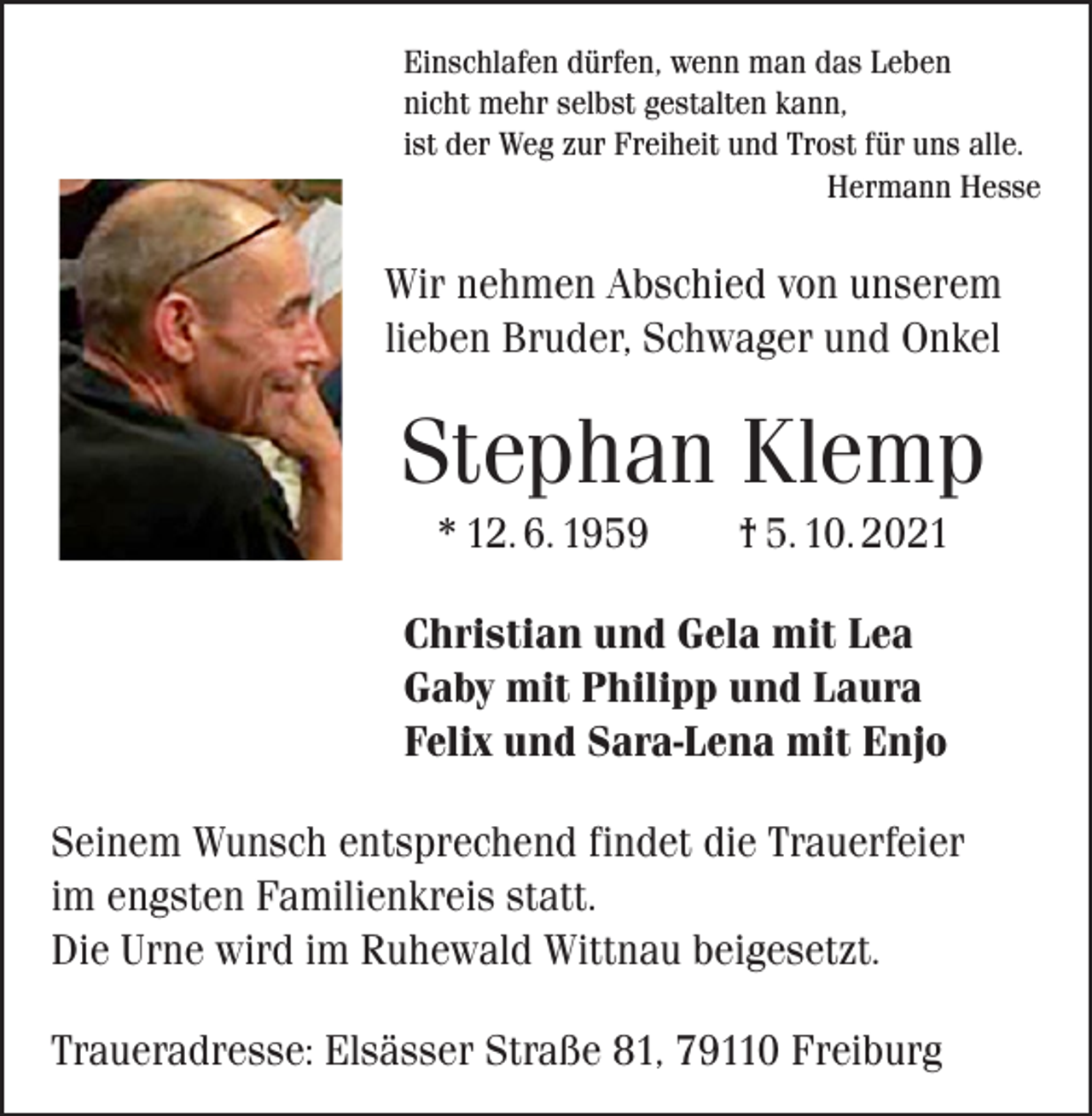 <p>Einschlafen dürfen, wenn man das Leben<br />nicht mehr selbst gestalten kann,<br />ist der Weg zur Freiheit und Trost für uns alle.</p><p>Hermann Hesse</p><p>Wir nehmen Abschied von unserem<br />lieben Bruder, Schwager und Onkel</p><p>Stephan Klemp<br />* 12. 6. 1959 † 5. 10. 2021<br />Christian und Gela mit Lea<br />Gaby mit Philipp und Laura<br />Felix und Sara-Lena mit Enjo<br />Seinem Wunsch entsprechend findet die Trauerfeier<br />im engsten Familienkreis statt.<br />Die Urne wird im Ruhewald Wittnau beigesetzt.<br />Traueradresse: Elsässer Straße 81, 79110 Freiburg</p>