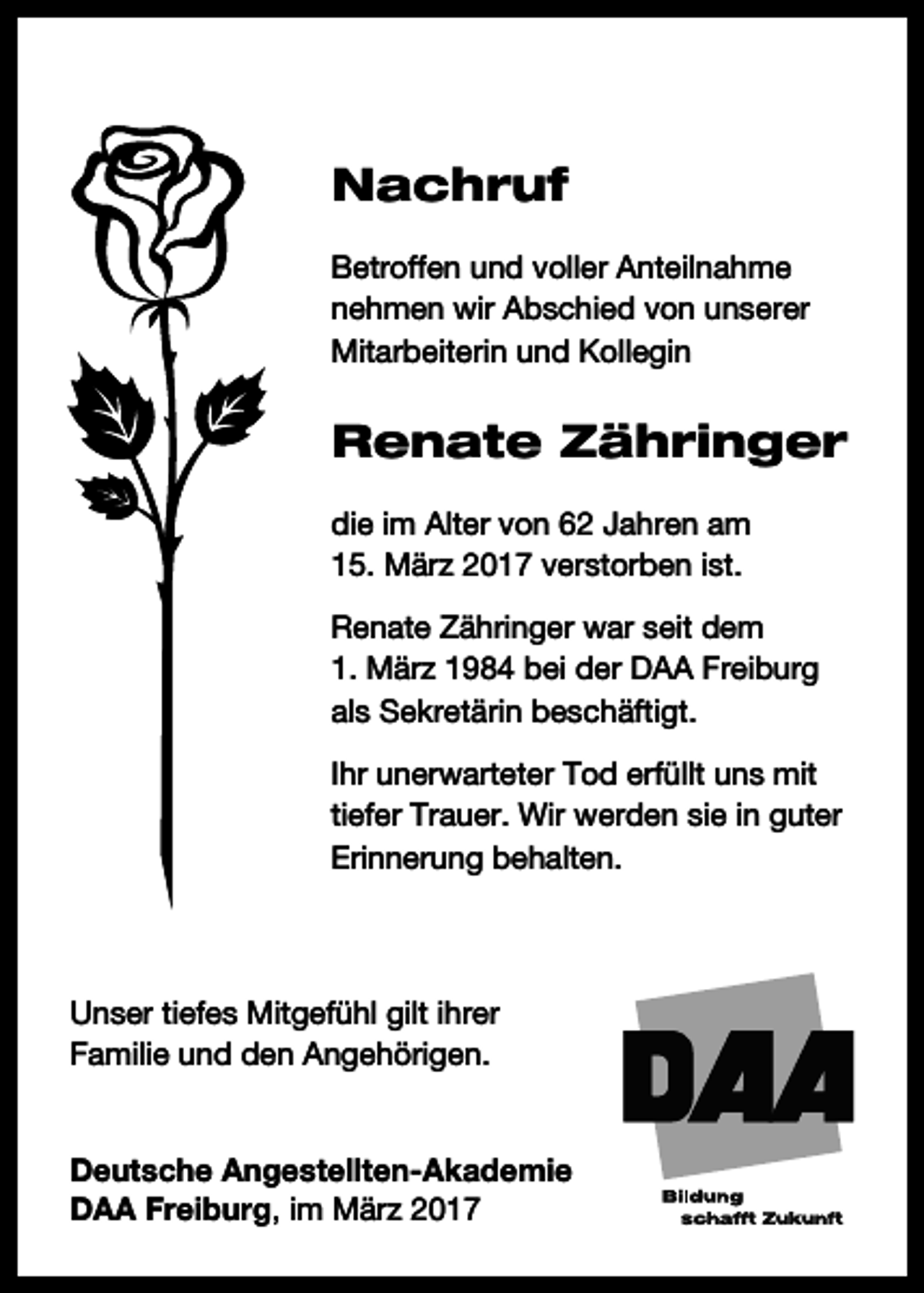 <p>Nachruf<br />Betroffen und voller Anteilnahme<br />nehmen wir Abschied von unserer<br />Mitarbeiterin und Kollegin</p><p>Renate Zähringer<br />die im Alter von 62 Jahren am<br />15. März 2017 verstorben ist.<br />Renate Zähringer war seit dem<br />1. März 1984 bei der DAA Freiburg<br />als Sekretärin beschäftigt.<br />Ihr unerwarteter Tod erfüllt uns mit<br />tiefer Trauer. Wir werden sie in guter<br />Erinnerung behalten.</p><p>Unser tiefes Mitgefühl gilt ihrer<br />Familie und den Angehörigen.<br />Deutsche Angestellten-Akademie<br />DAA Freiburg, im März 2017</p>