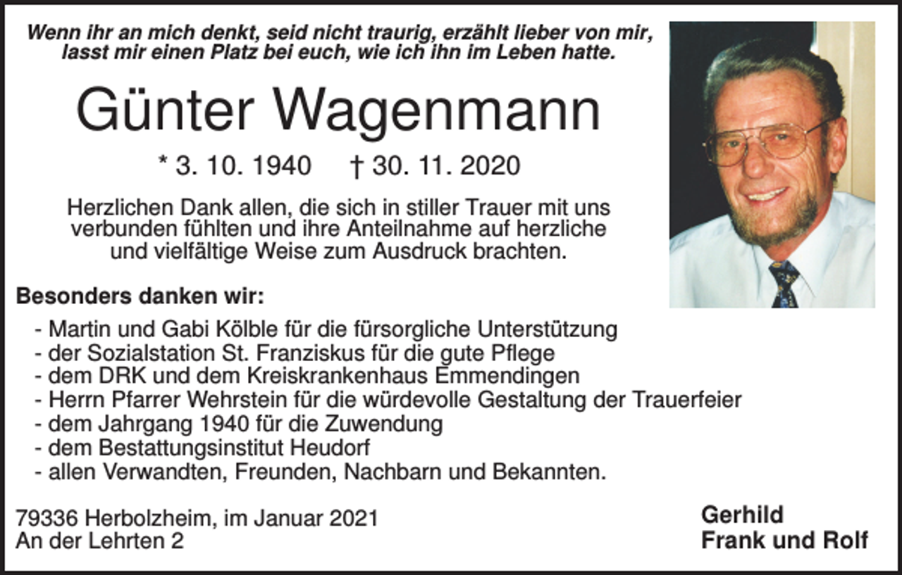 <p>Wenn ihr an mich denkt, seid nicht traurig, erzählt lieber von mir,<br />lasst mir einen Platz bei euch, wie ich ihn im Leben hatte.</p><p>Günter Wagenmann<br />* 3. 10. 1940</p><p>† 30. 11. 2020</p><p>Herzlichen Dank allen, die sich in stiller Trauer mit uns<br />verbunden fühlten und ihre Anteilnahme auf herzliche<br />und vielfältige Weise zum Ausdruck brachten.<br />Besonders danken wir:<br />- Martin und Gabi Kölble für die fürsorgliche Unterstützung<br />- der Sozialstation St. Franziskus für die gute Pflege<br />- dem DRK und dem Kreiskrankenhaus Emmendingen<br />- Herrn Pfarrer Wehrstein für die würdevolle Gestaltung der Trauerfeier<br />- dem Jahrgang 1940 für die Zuwendung<br />- dem Bestattungsinstitut Heudorf<br />- allen Verwandten, Freunden, Nachbarn und Bekannten.<br />79336 Herbolzheim, im Januar 2021<br />An der Lehrten 2</p><p>Gerhild<br />Frank und Rolf</p>