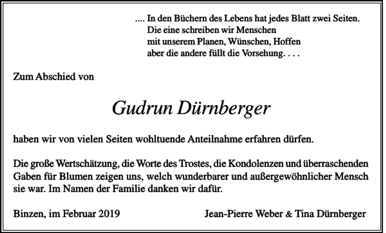 <p>.... In den Büchern des Lebens hat jedes Blatt zwei Seiten.<br />Die eine schreiben wir Menschen<br />mit unserem Planen, Wünschen, Hoffen<br />aber die andere füllt die Vorsehung. . . .</p><p>Zum Abschied von</p><p>Gudrun Dürnberger<br />haben wir von vielen Seiten wohltuende Anteilnahme erfahren dürfen.<br />Die große Wertschätzung, die Worte des Trostes, die Kondolenzen und überraschenden<br />Gaben für Blumen zeigen uns, welch wunderbarer und außergewöhnlicher Mensch<br />sie war. Im Namen der Familie danken wir dafür.<br />Binzen, im Februar 2019</p><p>Jean-Pierre Weber &amp; Tina Dürnberger</p>