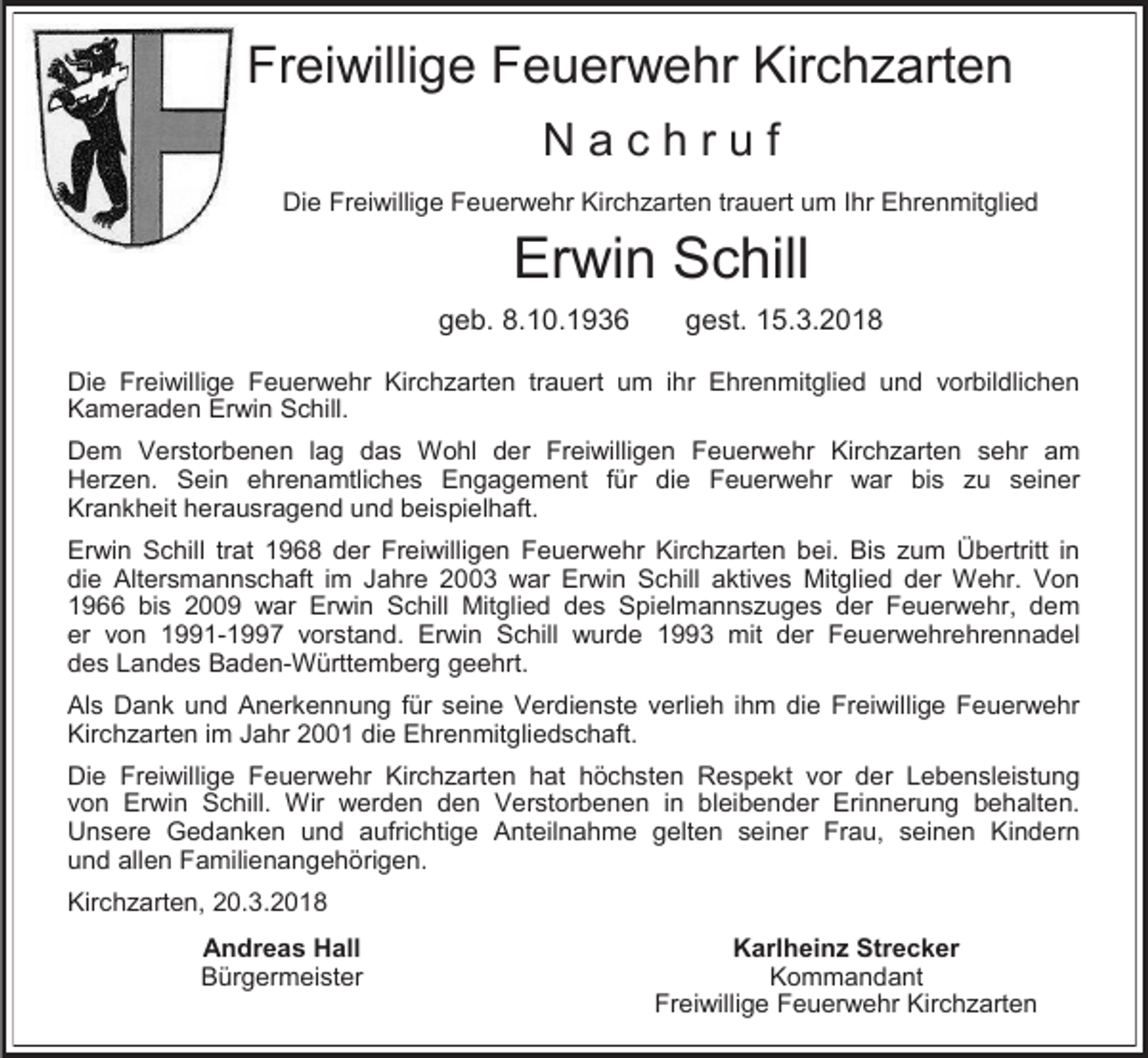 <p>Freiwillige Feuerwehr Kirchzarten<br />Nachruf<br />Die Freiwillige Feuerwehr Kirchzarten trauert um Ihr Ehrenmitglied</p><p>Erwin Schill</p><p>geb. 8.10.1936</p><p>gest. 15.3.2018</p><p>Die Freiwillige Feuerwehr Kirchzarten trauert um ihr Ehrenmitglied und vorbildlichen<br />Kameraden Erwin Schill.<br />Dem Verstorbenen lag das Wohl der Freiwilligen Feuerwehr Kirchzarten sehr am<br />Herzen. Sein ehrenamtliches Engagement für die Feuerwehr war bis zu seiner<br />Krankheit herausragend und beispielhaft.<br />Erwin Schill trat 1968 der Freiwilligen Feuerwehr Kirchzarten bei. Bis zum Übertritt in<br />die Altersmannschaft im Jahre 2003 war Erwin Schill aktives Mitglied der Wehr. Von<br />1966 bis 2009 war Erwin Schill Mitglied des Spielmannszuges der Feuerwehr, dem<br />er von 1991-1997 vorstand. Erwin Schill wurde 1993 mit der Feuerwehrehrennadel<br />des Landes Baden-Württemberg geehrt.<br />Als Dank und Anerkennung für seine Verdienste verlieh ihm die Freiwillige Feuerwehr<br />Kirchzarten im Jahr 2001 die Ehrenmitgliedschaft.<br />Die Freiwillige Feuerwehr Kirchzarten hat höchsten Respekt vor der Lebensleistung<br />von Erwin Schill. Wir werden den Verstorbenen in bleibender Erinnerung behalten.<br />Unsere Gedanken und aufrichtige Anteilnahme gelten seiner Frau, seinen Kindern<br />und allen Familienangehörigen.<br />Kirchzarten, 20.3.2018<br />Andreas Hall<br />Bürgermeister</p><p>Karlheinz Strecker<br />Kommandant<br />Freiwillige Feuerwehr Kirchzarten</p>