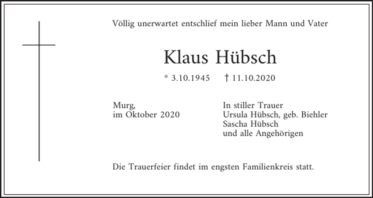 <p>Völlig unerwartet entschlief mein lieber Mann und Vater</p><p>Klaus Hübsch<br />* 3.10.1945<br />Murg,<br />im Oktober 2020</p><p>z11.10.2020<br />In stiller Trauer<br />Ursula Hübsch, geb. Biehler<br />Sascha Hübsch<br />und alle Angehörigen</p><p>Die Trauerfeier findet im engsten Familienkreis statt.</p>