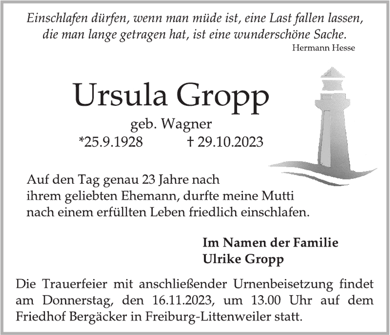 <p>Einschlafen dürfen, wenn man müde ist, eine Last fallen lassen,<br />die man lange getragen hat, ist ein wundervolle Sache.<br />Herman Hesse</p><p>
Ursula Gropp<br />geb. Wagner</p><p>
* 25.9.1928 † 29.10.2023</p><p>
Auf den Tag genau 23 Jahre nach<br />ihrem geliebten Ehemann, durfte meine Mutti<br />nach einem erfüllten Leben friedlich einschlafen.</p><p>
Im Namen der Familie<br />Ulrike Gropp</p><p>
Die Trauerfeier mit anschließender Urnenbeisetzung findet<br />am Donnerstag, den 16.11.2023, um 13.00 Uhr auf dem<br />Friedhof Bergäcker in Freiburg-Littenweiler statt.</p>