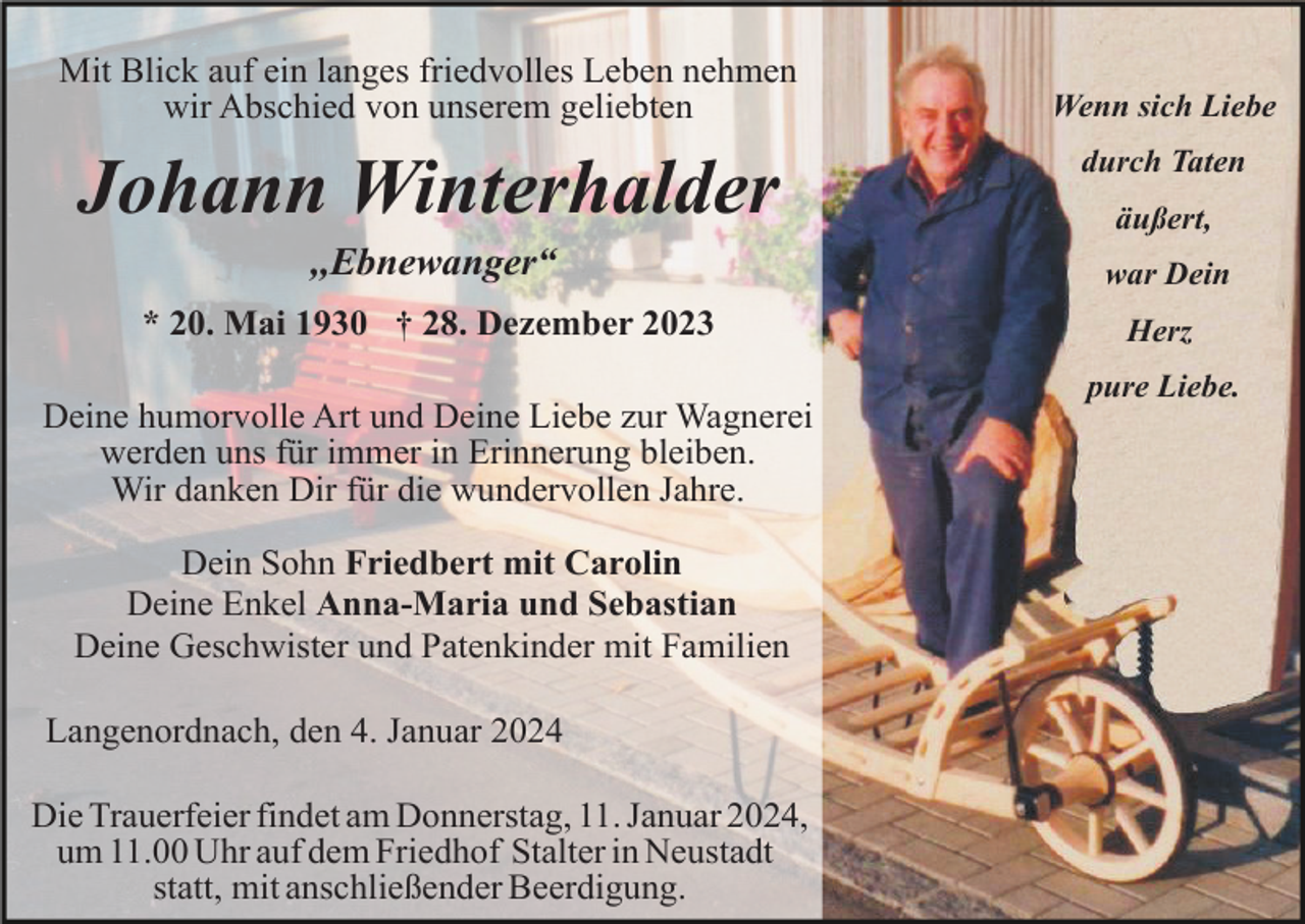 <p>Mit Blick auf ein langes friedvolles Leben nehmen<br />wir Abschied von unserem geliebten</p><p>Wenn sich Liebe</p><p>Johann Winterhalder</p><p>durch Taten</p><p>,,Ebnewanger“</p><p>war Dein</p><p>* 20. Mai 1930 † 28. Dezember 2023</p><p>Herz</p><p>Deine humorvolle Art und Deine Liebe zur Wagnerei<br />werden uns für immer in Erinnerung bleiben.<br />Wir danken Dir für die wundervollen Jahre.<br />Dein Sohn Friedbert mit Carolin<br />Deine Enkel Anna-Maria und Sebastian<br />Deine Geschwister und Patenkinder mit Familien<br />Langenordnach, den 4. Januar 2024<br />Die Trauerfeier findet am Donnerstag, 11. Januar 2024,<br />um 11.00 Uhr auf dem Friedhof Stalter in Neustadt<br />statt, mit anschließender Beerdigung.</p><p>äußert,</p><p>pure Liebe.</p>