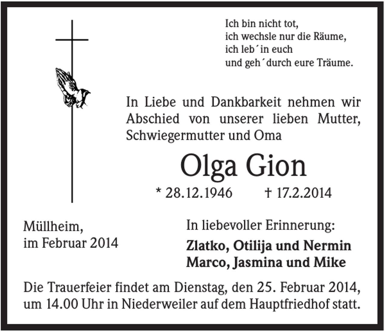 <p>Ich bin nicht tot,<br />ich wechsle nur die Räume,<br />ich leb´in euch<br />und geh´durch eure Träume.</p><p>In Liebe und Dankbarkeit nehmen wir<br />Abschied von unserer lieben Mutter,<br />Schwiegermutter und Oma</p><p>Olga Gion<br />* 28.12.1946<br />Müllheim,<br />im Februar 2014</p><p>† 17.2.2014</p><p>In liebevoller Erinnerung:<br />Zlatko, Otilija und Nermin<br />Marco, Jasmina und Mike</p><p>Die Trauerfeier findet am Dienstag, den 25. Februar 2014,<br />um 14.00 Uhr in Niederweiler auf dem Hauptfriedhof statt.</p>
