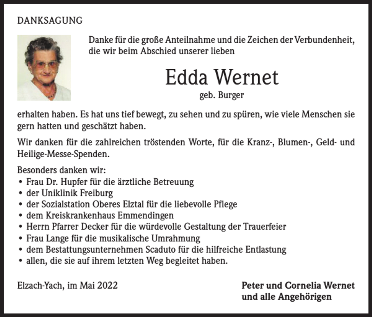 <p>DANKSAGUNG<br />Danke für die große Anteilnahme und die Zeichen der ­Verbundenheit,<br />die wir beim Abschied unserer lieben</p><p>Edda Wernet<br />geb. Burger</p><p>erhalten haben. Es hat uns tief bewegt, zu sehen und zu spüren, wie viele Menschen sie<br />gern hatten und geschätzt haben.<br />Wir danken für die zahlreichen tröstenden Worte, für die Kranz-, Blumen-, Geld- und<br />Heilige-Messe-Spenden.<br />Besonders danken wir:<br />• Frau Dr. Hupfer für die ärztliche Betreuung<br />• der Uniklinik Freiburg<br />• der Sozialstation Oberes Elztal für die liebevolle Pflege<br />• dem Kreiskrankenhaus Emmendingen<br />• Herrn Pfarrer Decker für die würdevolle Gestaltung der Trauerfeier<br />• Frau Lange für die musikalische Umrahmung<br />• dem Bestattungsunternehmen Scaduto für die hilfreiche Entlastung<br />• allen, die sie auf ihrem letzten Weg begleitet haben.<br />Elzach-Yach, im Mai 2022</p><p>Peter und Cornelia Wernet<br />und alle Angehörigen</p>