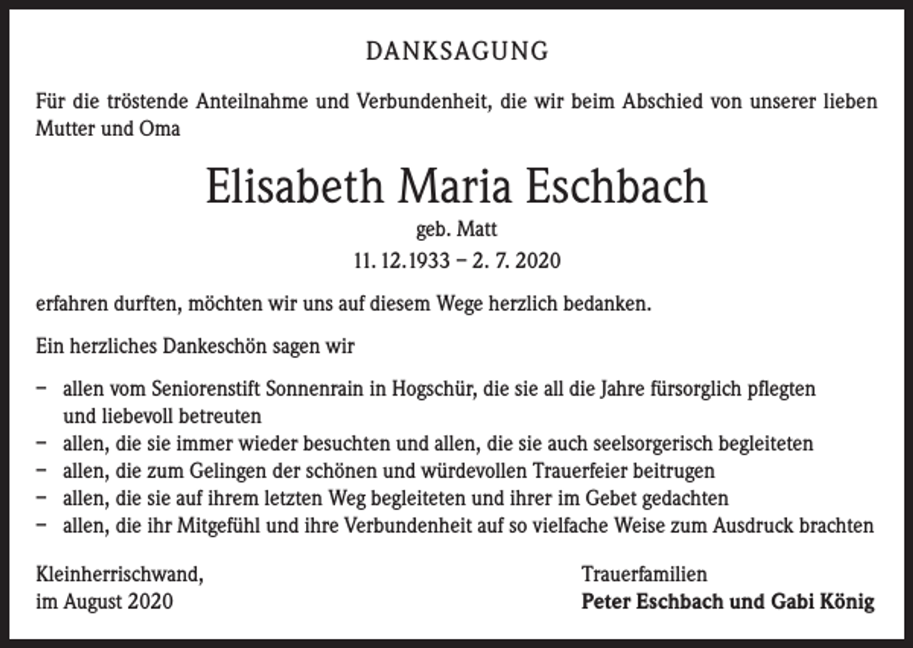 <p>DANKSAGUNG<br />Für die tröstende Anteilnahme und Verbundenheit, die wir beim Abschied von unserer lieben<br />Mutter und Oma</p><p>Elisabeth Maria Eschbach<br />geb. Matt<br />11. 12.1933 – 2. 7. 2020<br />erfahren durften, möchten wir uns auf diesem Wege herzlich bedanken.<br />Ein herzliches Dankeschön sagen wir<br />– allen vom Seniorenstift Sonnenrain in Hogschür, die sie all die Jahre fürsorglich pflegten<br />und liebevoll betreuten<br />– allen, die sie immer wieder besuchten und allen, die sie auch seelsorgerisch begleiteten<br />– allen, die zum Gelingen der schönen und würdevollen Trauerfeier beitrugen<br />– allen, die sie auf ihrem letzten Weg begleiteten und ihrer im Gebet gedachten<br />– allen, die ihr Mitgefühl und ihre Verbundenheit auf so vielfache Weise zum Ausdruck brachten<br />Kleinherrischwand,<br />im August 2020</p><p>Trauerfamilien<br />Peter Eschbach und Gabi König</p>