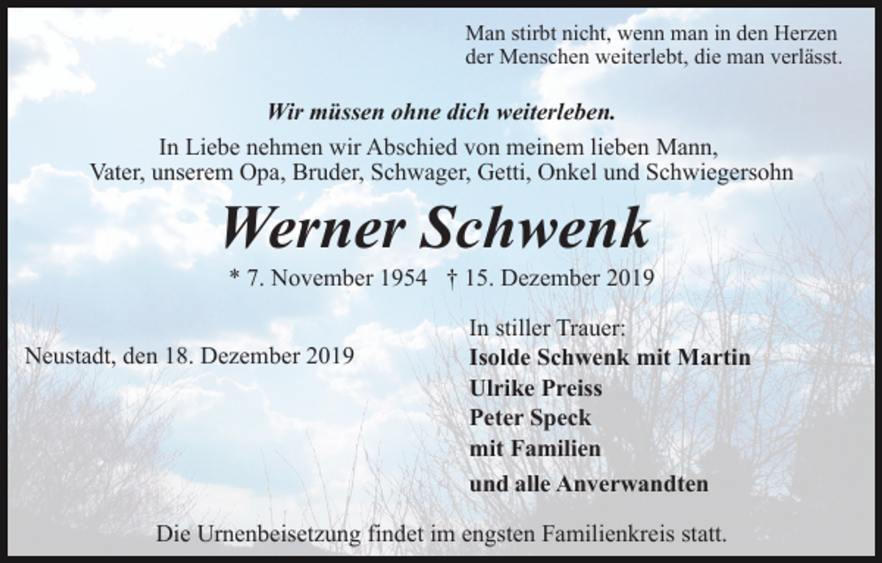 <p>Man stirbt nicht, wenn man in den Herzen<br />der Menschen weiterlebt, die man verlässt.</p><p>Wir müssen ohne dich weiterleben.<br />In Liebe nehmen wir Abschied von meinem lieben Mann,<br />Vater, unserem Opa, Bruder, Schwager, Getti, Onkel und Schwiegersohn</p><p>Werner Schwenk<br />* 7. November 1954 † 15. Dezember 2019<br />Neustadt, den 18. Dezember 2019</p><p>In stiller Trauer:<br />Isolde Schwenk mit Martin<br />Ulrike Preiss<br />Peter Speck<br />mit Familien<br />und alle Anverwandten</p><p>Die Urnenbeisetzung findet im engsten Familienkreis statt.</p>
