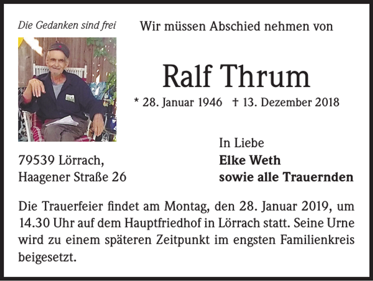 <p>Die Gedanken sind frei</p><p>Wir müssen Abschied nehmen von</p><p>Ralf Thrum</p><p>* 28. Januar 1946 † 13. Dezember 2018</p><p>79539 Lörrach,<br />Haagener Straße 26</p><p>In Liebe<br />Elke Weth<br />sowie alle Trauernden</p><p>Die Trauerfeier findet am Montag, den 28. Januar 2019, um<br />14.30 Uhr auf dem Hauptfriedhof in Lörrach statt. Seine Urne<br />wird zu einem späteren Zeitpunkt im engsten Familienkreis<br />beigesetzt.</p>