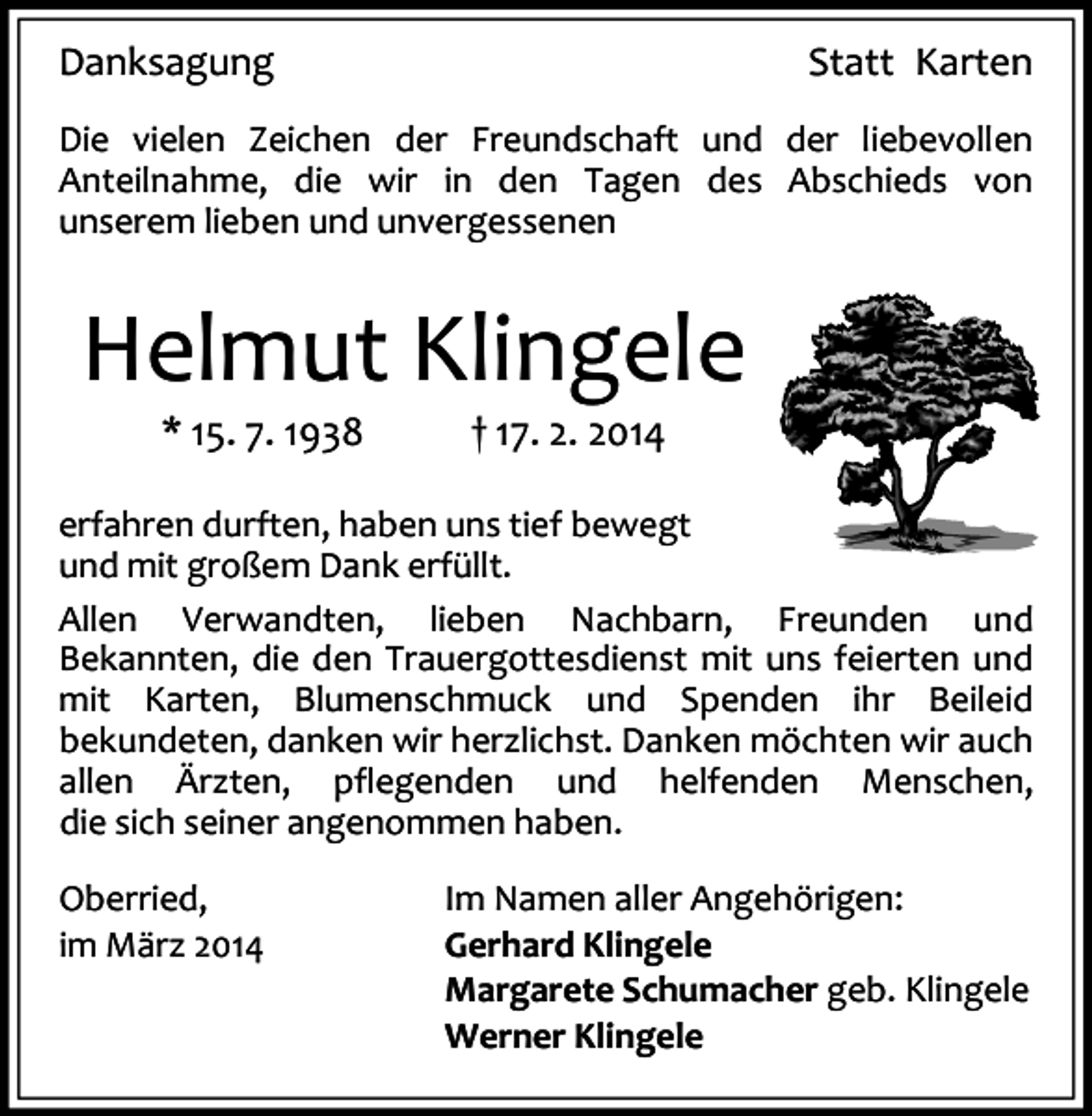 <p>Danksagung</p><p>Statt Karten</p><p>Die vielen Zeichen der Freundschaft und der liebevollen<br />Anteilnahme, die wir in den Tagen des Abschieds von<br />unserem lieben und unvergessenen</p><p>Helmut Klingele<br />* 15. 7. 1938</p><p>† 17. 2. 2014</p><p>erfahren durften, haben uns tief bewegt<br />und mit großem Dank erfüllt.<br />Allen Verwandten, lieben Nachbarn, Freunden und<br />Bekannten, die den Trauergottesdienst mit uns feierten und<br />mit Karten, Blumenschmuck und Spenden ihr Beileid<br />bekundeten, danken wir herzlichst. Danken möchten wir auch<br />allen Ärzten, pflegenden und helfenden Menschen,<br />die sich seiner angenommen haben.<br />Oberried,<br />im März 2014</p><p>Im Namen aller Angehörigen:<br />Gerhard Klingele<br />Margarete Schumacher geb. Klingele<br />Werner Klingele</p>