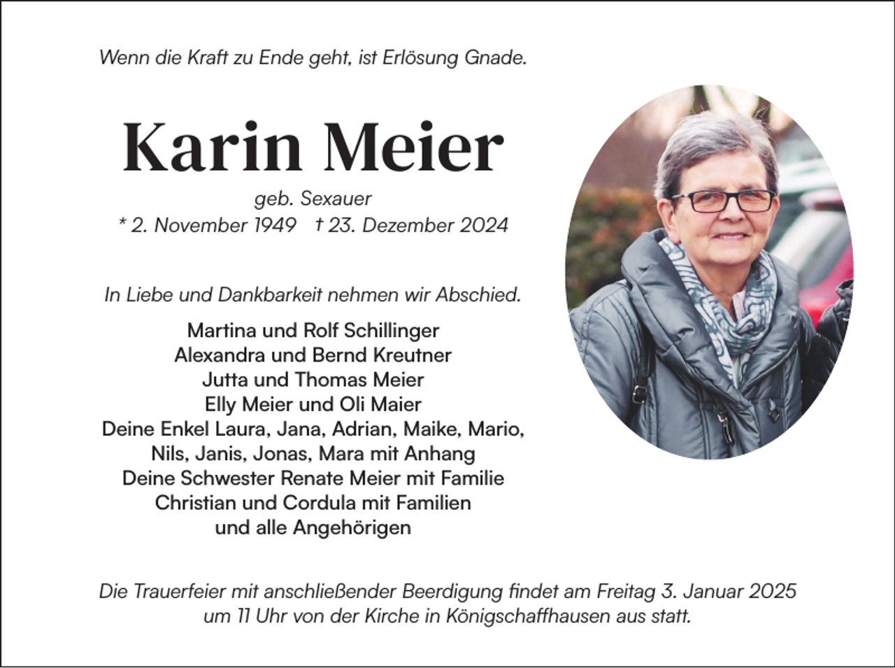 <p>Wenn die Kraft zu Ende geht, ist Erlösung Gnade.</p><p>Karin Meier<br />geb. Sexauer<br />* 2. November 1949 † 23. Dezember 2024<br />In Liebe und Dankbarkeit nehmen wir Abschied.<br />Martina und Rolf Schillinger<br />Alexandra und Bernd Kreutner<br />Jutta und Thomas Meier<br />Elly Meier und Oli Maier<br />Deine Enkel Laura, Jana, Adrian, Maike, Mario,<br />Nils, Janis, Jonas, Mara mit Anhang<br />Deine Schwester Renate Meier mit Familie<br />Christian und Cordula mit Familien<br />und alle Angehörigen<br />Die Trauerfeier mit anschließender Beerdigung findet am Freitag 3. Januar 2025<br />um 11 Uhr von der Kirche in Königschaffhausen aus statt.</p>