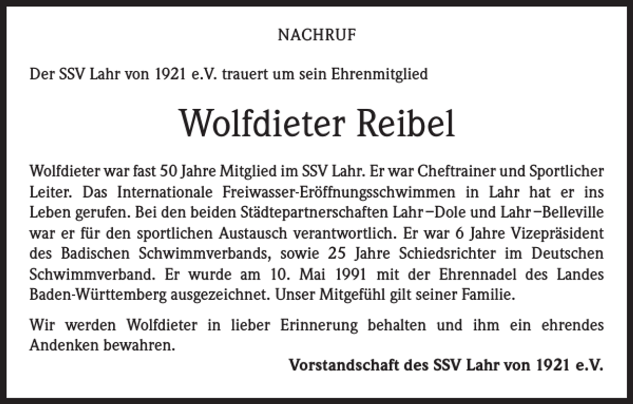 <p>NACHRUF<br />Der SSV Lahr von 1921 e.V. trauert um sein Ehrenmitglied</p><p>Wolfdieter Reibel<br />Wolfdieter war fast 50 Jahre Mitglied im SSV Lahr. Er war Cheftrainer und Sport­licher<br />Leiter. Das Internationale Freiwasser-Eröffnungsschwimmen in Lahr hat er ins<br />Leben gerufen. Bei den beiden Städtepartnerschaften Lahr –Dole und Lahr –Belleville<br />war er für den sportlichen Austausch verantwortlich. Er war 6 Jahre Vizepräsident<br />des Badischen Schwimmverbands, sowie 25 Jahre Schiedsrichter im Deutschen<br />­Schwimmverband. Er wurde am 10. Mai 1991 mit der Ehrennadel des Landes<br />Baden-Württemberg ausgezeichnet. Unser Mitgefühl gilt seiner Familie.<br />Wir werden Wolfdieter in lieber Erinnerung behalten und ihm ein ehrendes<br />Andenken bewahren.<br />Vorstandschaft des SSV Lahr von 1921 e.V.</p>