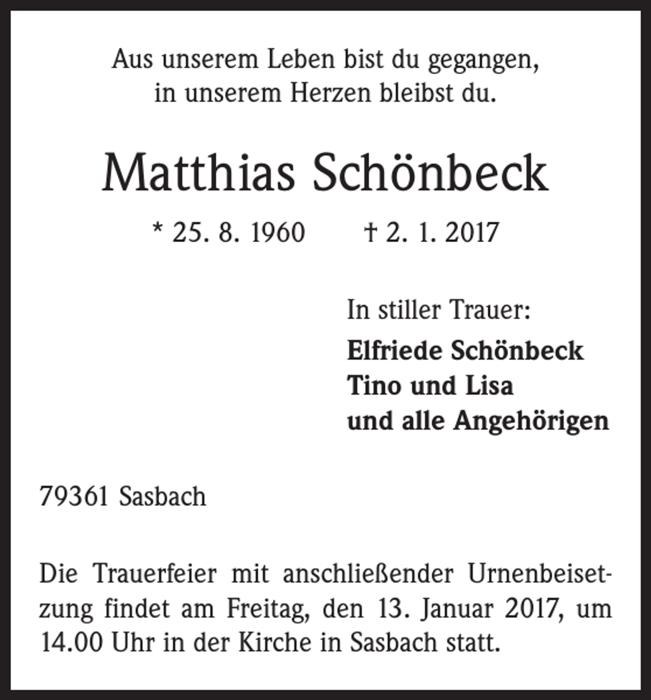 <p>Aus unserem Leben bist du gegangen,<br />in unserem Herzen bleibst du.</p><p>Matthias Schönbeck<br />* 25. 8. 1960 † 2. 1. 2017</p><p>In stiller Trauer:<br />Elfriede Schönbeck<br />Tino und Lisa<br />und alle Angehörigen</p><p>79361 Sasbach<br />Die Trauerfeier mit anschließender Urnenbeisetzung findet am Freitag, den 13. Januar 2017, um<br />14.00 Uhr in der Kirche in Sasbach statt.</p>