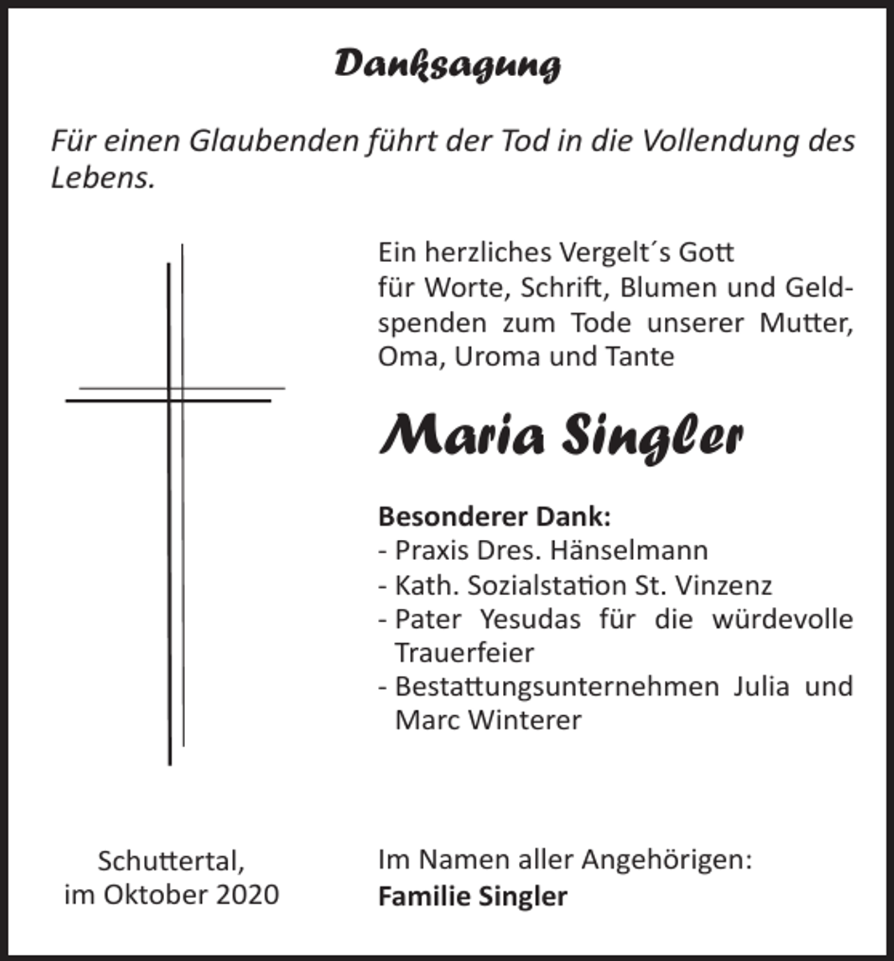 <p>Danksagung<br />Für einen Glaubenden führt der Tod in die Vollendung des<br />Lebens.<br />Ein herzliches Vergelt´s Gott<br />für Worte, Schrift, Blumen und Geldspenden zum Tode unserer Mutter,<br />Oma, Uroma und Tante</p><p>Maria Singler<br />Besonderer Dank:<br />- Praxis Dres. Hänselmann<br />- Kath. Sozialstation St. Vinzenz<br />- Pater Yesudas für die würdevolle<br />Trauerfeier<br />- Bestattungsunternehmen Julia und<br />Marc Winterer</p><p>Schuttertal,<br />im Oktober 2020</p><p>Im Namen aller Angehörigen:<br />Familie Singler</p>
