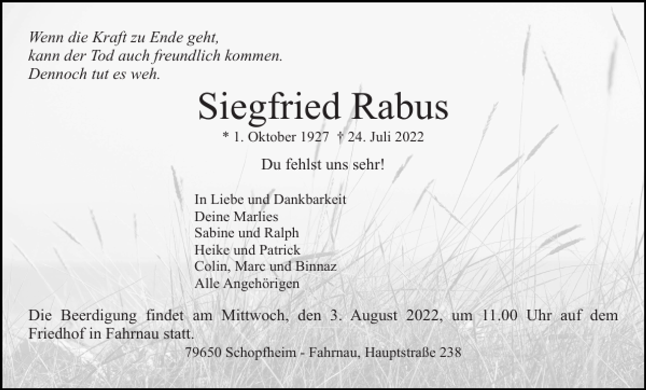 <p>Wenn die Kraft zu Ende geht,<br />kann der Tod auch freundlich kommen.<br />Dennoch tut es weh.</p><p>Siegfried Rabus<br />* 1. Oktober 1927 † 24. Juli 2022</p><p>Du fehlst uns sehr!<br />In Liebe und Dankbarkeit<br />Deine Marlies<br />Sabine und Ralph<br />Heike und Patrick<br />Colin, Marc und Binnaz<br />Alle Angehörigen</p><p>Die Beerdigung findet am Mittwoch, den 3. August 2022, um 11.00 Uhr auf dem<br />Friedhof in Fahrnau statt.<br />79650 Schopfheim - Fahrnau, Hauptstraße 238</p>