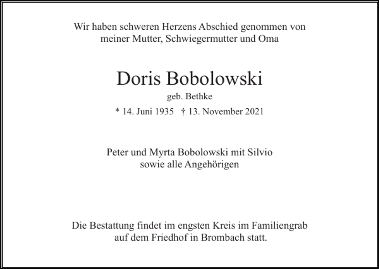 <p>Wir haben schweren Herzens Abschied genommen von<br />meiner Mutter, Schwiegermutter und Oma</p><p>Doris Bobolowski<br />geb. Bethke<br />* 14. Juni 1935 † 13. November 2021</p><p>Peter und Myrta Bobolowski mit Silvio<br />sowie alle Angehörigen</p><p>Die Bestattung findet im engsten Kreis im Familiengrab<br />auf dem Friedhof in Brombach statt.</p>