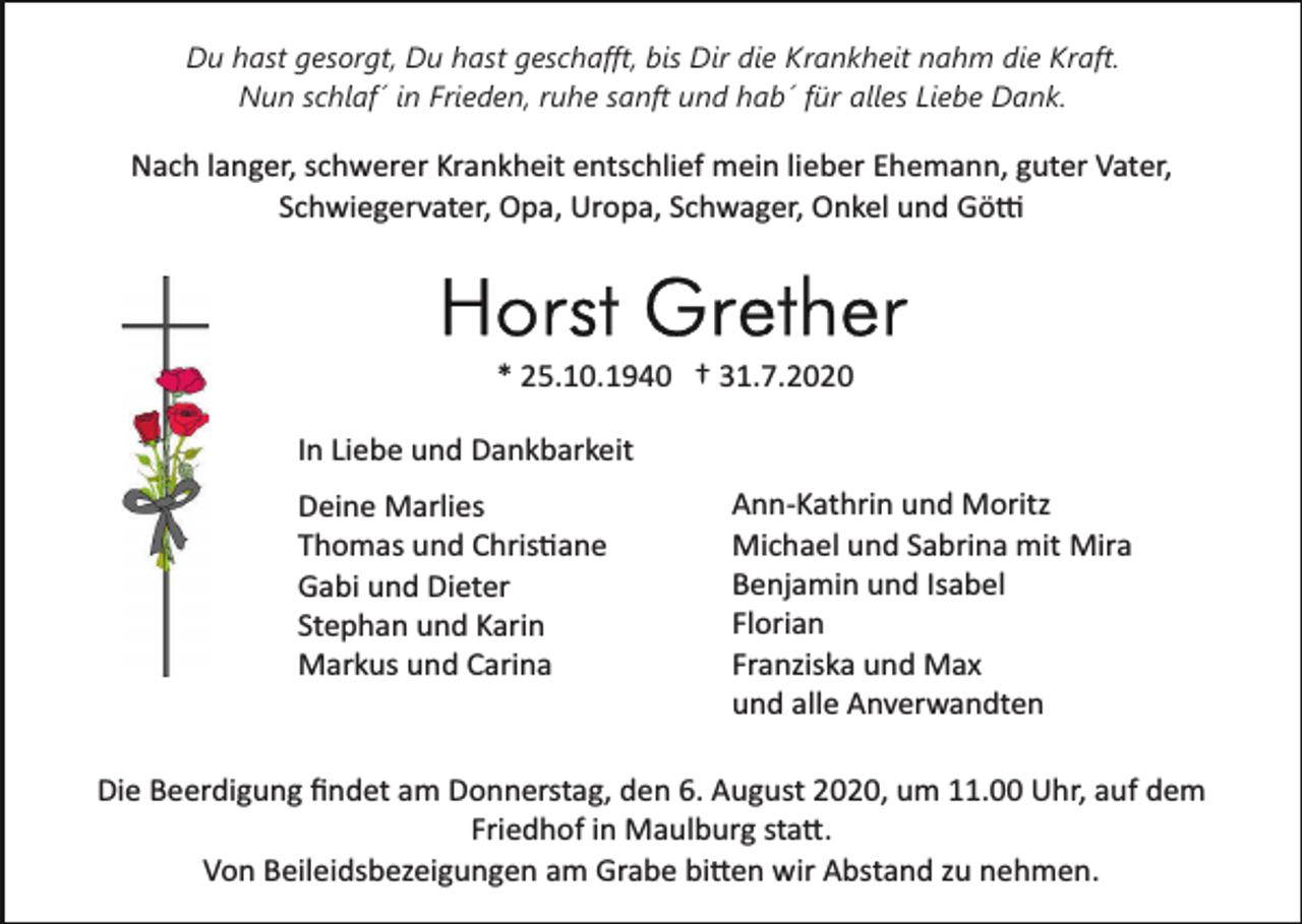 <p>Du hast gesorgt, Du hast geschafft, bis Dir die Krankheit nahm die Kraft.<br />Nun schlaf´ in Frieden, ruhe sanft und hab´ für alles Liebe Dank.</p><p>Nach langer, schwerer Krankheit entschlief mein lieber Ehemann, guter Vater,<br />Schwiegervater, Opa, Uropa, Schwager, Onkel und Götti</p><p>* 25.10.1940 † 31.7.2020<br />In Liebe und Dankbarkeit<br />Deine Marlies<br />Thomas und Christiane<br />Gabi und Dieter<br />Stephan und Karin<br />Markus und Carina</p><p>Ann­Kathrin und Moritz<br />Michael und Sabrina mit Mira<br />Benjamin und Isabel<br />Florian<br />Franziska und Max<br />und alle Anverwandten</p><p>Die Beerdigung ﬁndet am Donnerstag, den 6. August 2020, um 11.00 Uhr, auf dem<br />Friedhof in Maulburg statt.<br />Von Beileidsbezeigungen am Grabe bitten wir Abstand zu nehmen.</p>