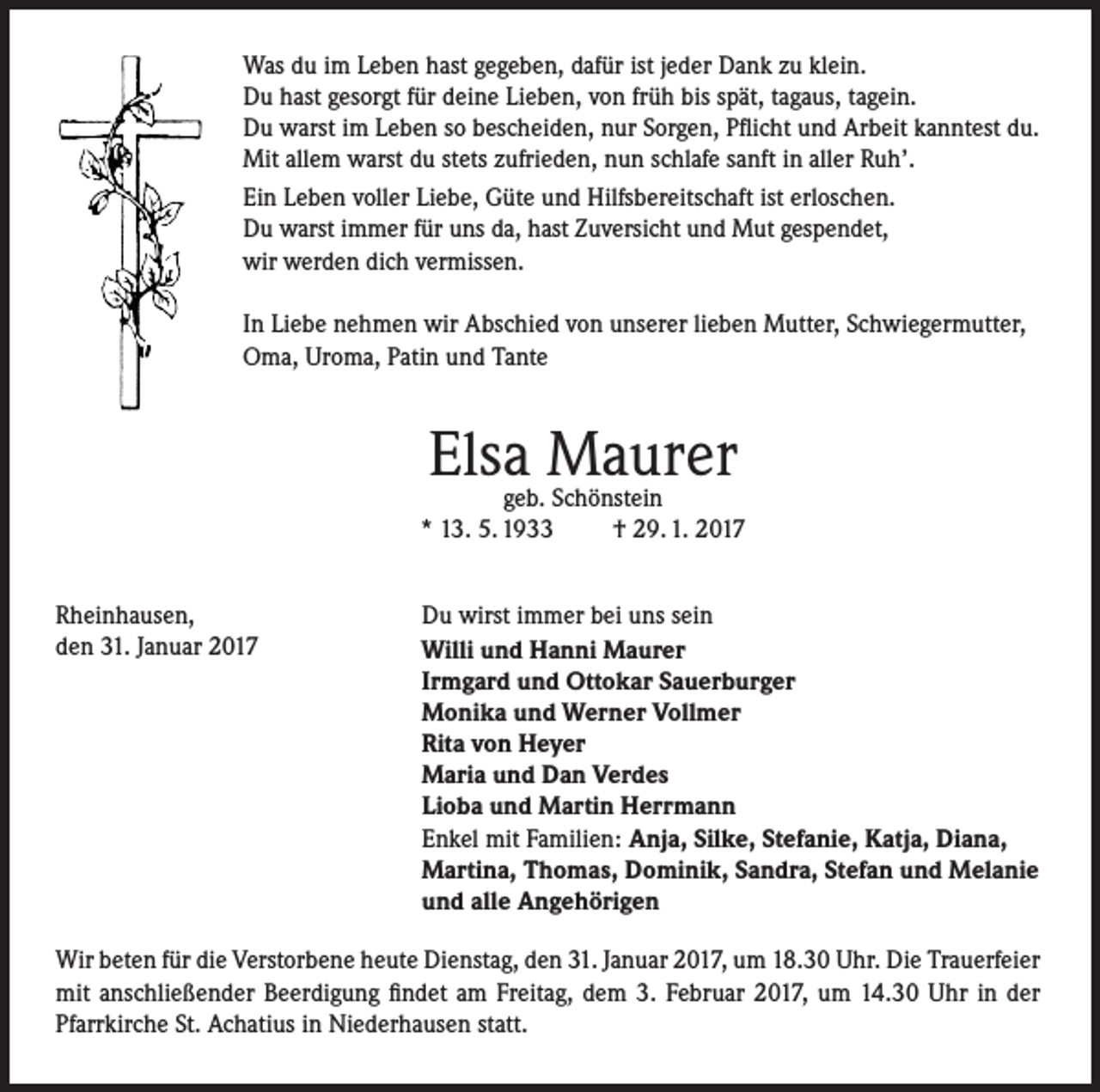 <p>Was du im Leben hast gegeben, dafür ist jeder Dank zu klein.<br />Du hast gesorgt für deine Lieben, von früh bis spät, tagaus, tagein.<br />Du warst im Leben so bescheiden, nur Sorgen, Pflicht und Arbeit kanntest du.<br />Mit allem warst du stets zufrieden, nun schlafe sanft in aller Ruh’.<br />Ein Leben voller Liebe, Güte und Hilfsbereitschaft ist erloschen.<br />Du warst immer für uns da, hast Zuversicht und Mut gespendet,<br />wir werden dich vermissen.<br />In Liebe nehmen wir Abschied von unserer lieben Mutter, Schwiegermutter,<br />Oma, Uroma, Patin und Tante</p><p>Elsa Maurer</p><p>geb. Schönstein<br />* 13. 5. 1933<br />† 29. 1. 2017<br />Rheinhausen,<br />den 31. Januar 2017</p><p>Du wirst immer bei uns sein<br />Willi und Hanni Maurer<br />Irmgard und Ottokar Sauerburger<br />Monika und Werner Vollmer<br />Rita von Heyer<br />Maria und Dan Verdes<br />Lioba und Martin Herrmann<br />Enkel mit Familien: Anja, Silke, Stefanie, Katja, Diana,<br />Martina, Thomas, Dominik, Sandra, Stefan und Melanie<br />und alle Angehörigen</p><p>Wir beten für die Verstorbene heute Dienstag, den 31. Januar 2017, um 18.30 Uhr. Die Trauerfeier<br />mit anschließender Beerdigung findet am Freitag, dem 3. Februar 2017, um 14.30 Uhr in der<br />Pfarrkirche St. Achatius in Niederhausen statt.</p>