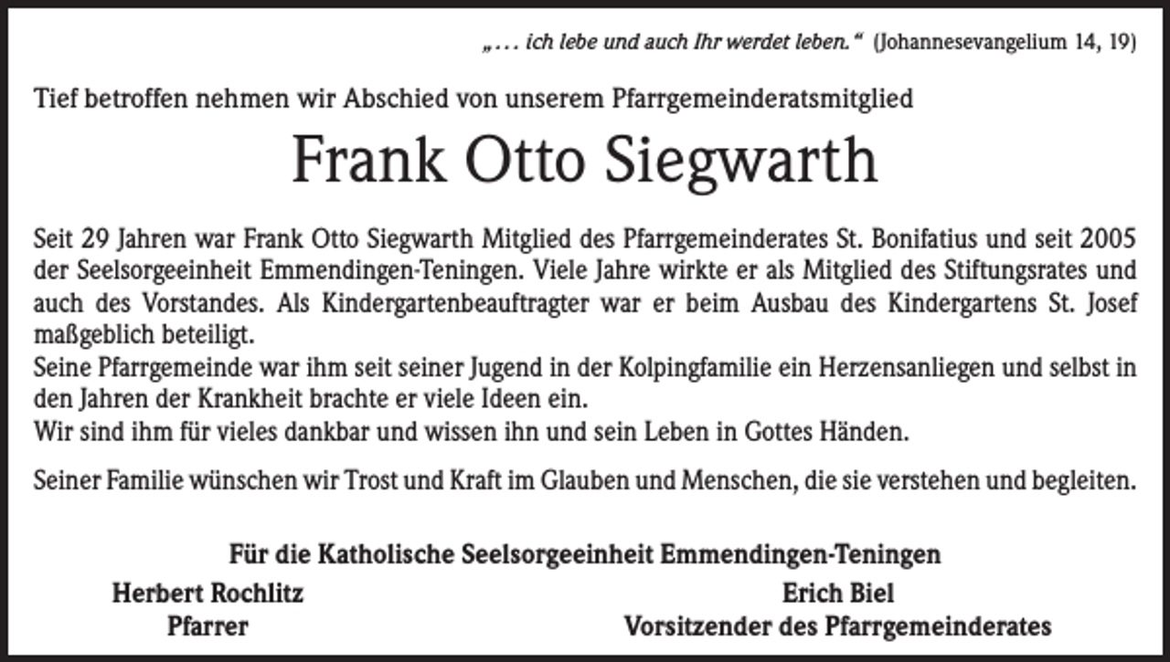 <p>„ . . . ich lebe und auch Ihr werdet leben.“ (Johannesevangelium 14, 19)</p><p>Tief betroffen nehmen wir Abschied von unserem Pfarrgemeinderatsmitglied</p><p>Frank Otto Siegwarth<br />Seit 29 Jahren war Frank Otto Siegwarth Mitglied des Pfarrgemeinderates St. Bonifatius und seit 2005<br />der Seelsorgeeinheit Emmendingen-Teningen. Viele Jahre wirkte er als Mitglied des Stiftungsrates und<br />auch des Vorstandes. Als Kindergartenbeauftragter war er beim Ausbau des Kindergartens St. Josef<br />­maßgeblich beteiligt.<br />Seine Pfarrgemeinde war ihm seit seiner Jugend in der Kolpingfamilie ein Herzensanliegen und selbst in<br />den Jahren der Krankheit brachte er viele Ideen ein.<br />Wir sind ihm für vieles dankbar und wissen ihn und sein Leben in Gottes Händen.<br />Seiner Familie wünschen wir Trost und Kraft im Glauben und Menschen, die sie verstehen und begleiten.</p><p>Für die Katholische Seelsorgeeinheit Emmendingen-Teningen<br />Herbert Rochlitz<br />Erich Biel<br />Pfarrer<br />Vorsitzender des Pfarrgemeinderates</p>